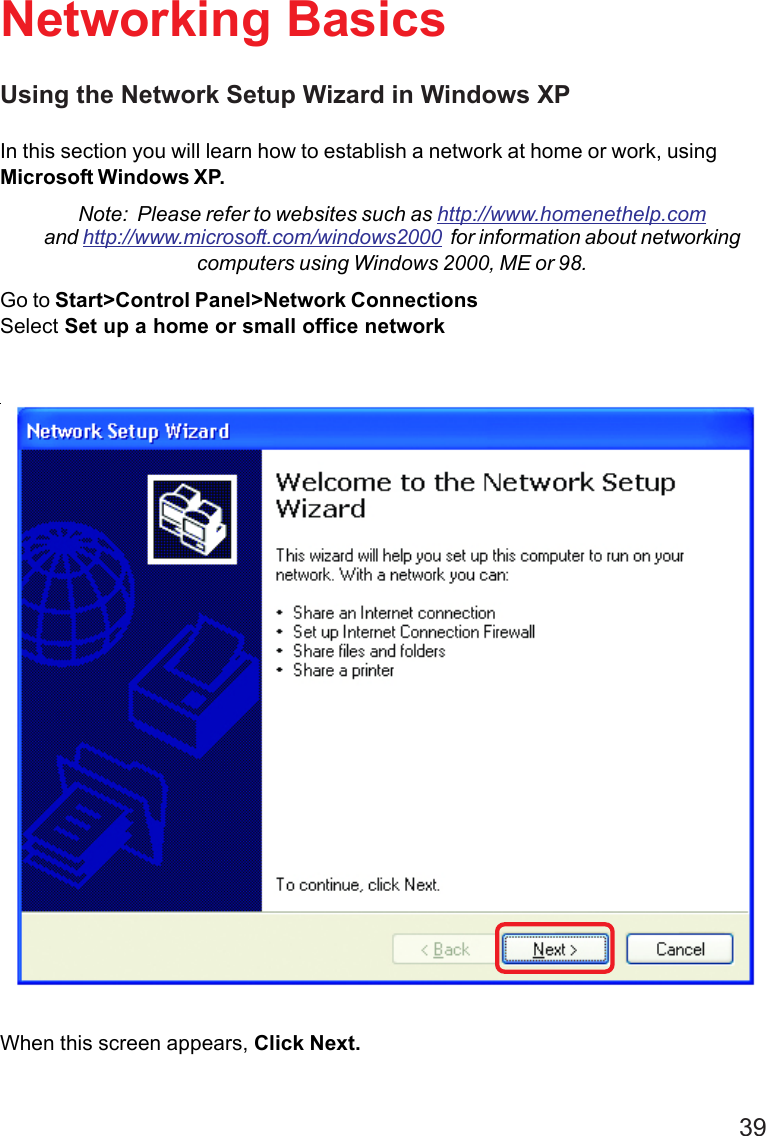 39Using the Network Setup Wizard in Windows XPIn this section you will learn how to establish a network at home or work, usingMicrosoft Windows XP.Note:  Please refer to websites such as http://www.homenethelp.comand http://www.microsoft.com/windows2000  for information about networkingcomputers using Windows 2000, ME or 98.Go to Start&gt;Control Panel&gt;Network ConnectionsSelect Set up a home or small office networkNetworking BasicsWhen this screen appears, Click Next.