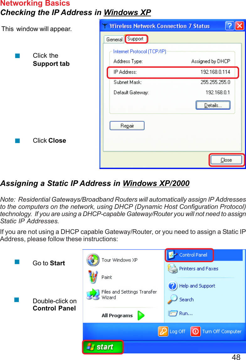 48Networking BasicsChecking the IP Address in Windows XPThis  window will appear.Click theSupport tabClick CloseAssigning a Static IP Address in Windows XP/2000Note:  Residential Gateways/Broadband Routers will automatically assign IP Addressesto the computers on the network, using DHCP (Dynamic Host Configuration Protocol)technology.  If you are using a DHCP-capable Gateway/Router you will not need to assignStatic IP Addresses.If you are not using a DHCP capable Gateway/Router, or you need to assign a Static IPAddress, please follow these instructions:Go to StartDouble-click onControl Panel