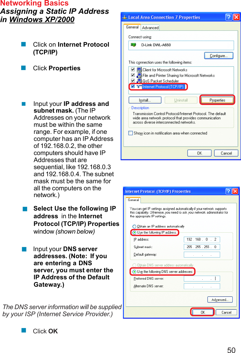 50 Input your IP address andsubnet mask. (The IPAddresses on your networkmust be within the samerange. For example, if onecomputer has an IP Addressof 192.168.0.2, the othercomputers should have IPAddresses that aresequential, like 192.168.0.3and 192.168.0.4. The subnetmask must be the same forall the computers on thenetwork.)Networking BasicsAssigning a Static IP Addressin Windows XP/2000 Input your DNS serveraddresses. (Note:  If youare entering a DNSserver, you must enter theIP Address of the DefaultGateway.)The DNS server information will be suppliedby your ISP (Internet Service Provider.)Click OKClick on Internet Protocol(TCP/IP)Click Properties Select Use the following IPaddress  in the InternetProtocol (TCP/IP) Propertieswindow (shown below)