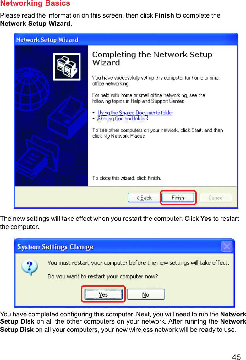 45Networking BasicsPlease read the information on this screen, then click Finish to complete theNetwork Setup Wizard.The new settings will take effect when you restart the computer. Click Yes to restartthe computer.You have completed configuring this computer. Next, you will need to run the NetworkSetup Disk on all the other computers on your network. After running the NetworkSetup Disk on all your computers, your new wireless network will be ready to use.