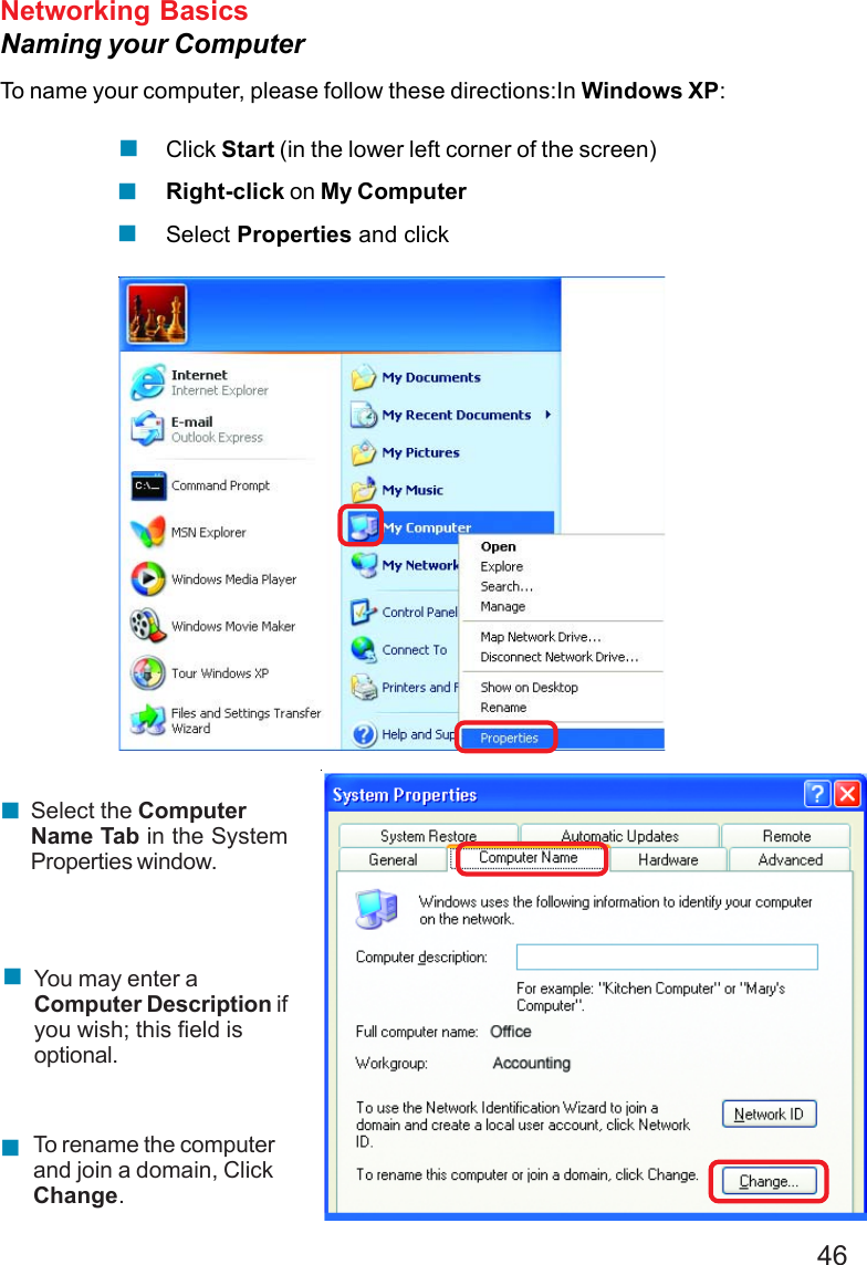 46Networking BasicsNaming your ComputerTo name your computer, please follow these directions:In Windows XP:Click Start (in the lower left corner of the screen)Right-click on My ComputerSelect Properties and clickSelect the ComputerName Tab in the SystemProperties window.You may enter aComputer Description ifyou wish; this field isoptional.To rename the computerand join a domain, ClickChange.