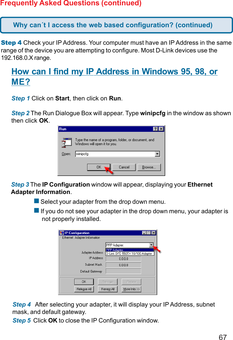 67Frequently Asked Questions (continued)Step 4 Check your IP Address. Your computer must have an IP Address in the samerange of the device you are attempting to configure. Most D-Link devices use the192.168.0.X range.How can I find my IP Address in Windows 95, 98, orME?Step 1 Click on Start, then click on Run.Step 2 The Run Dialogue Box will appear. Type winipcfg in the window as shownthen click OK.Step 3 The IP Configuration window will appear, displaying your EthernetAdapter Information. Select your adapter from the drop down menu. If you do not see your adapter in the drop down menu, your adapter is     not properly installed.Step 4   After selecting your adapter, it will display your IP Address, subnetmask, and default gateway.Step 5  Click OK to close the IP Configuration window.Why can´t I access the web based configuration? (continued)
