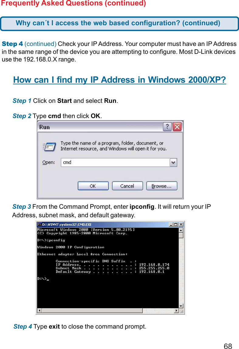 68Frequently Asked Questions (continued)Step 4 (continued) Check your IP Address. Your computer must have an IP Addressin the same range of the device you are attempting to configure. Most D-Link devicesuse the 192.168.0.X range.How can I find my IP Address in Windows 2000/XP?Step 1 Click on Start and select Run.Step 2 Type cmd then click OK.Step 3 From the Command Prompt, enter ipconfig. It will return your IPAddress, subnet mask, and default gateway.Step 4 Type exit to close the command prompt.Why can´t I access the web based configuration? (continued)