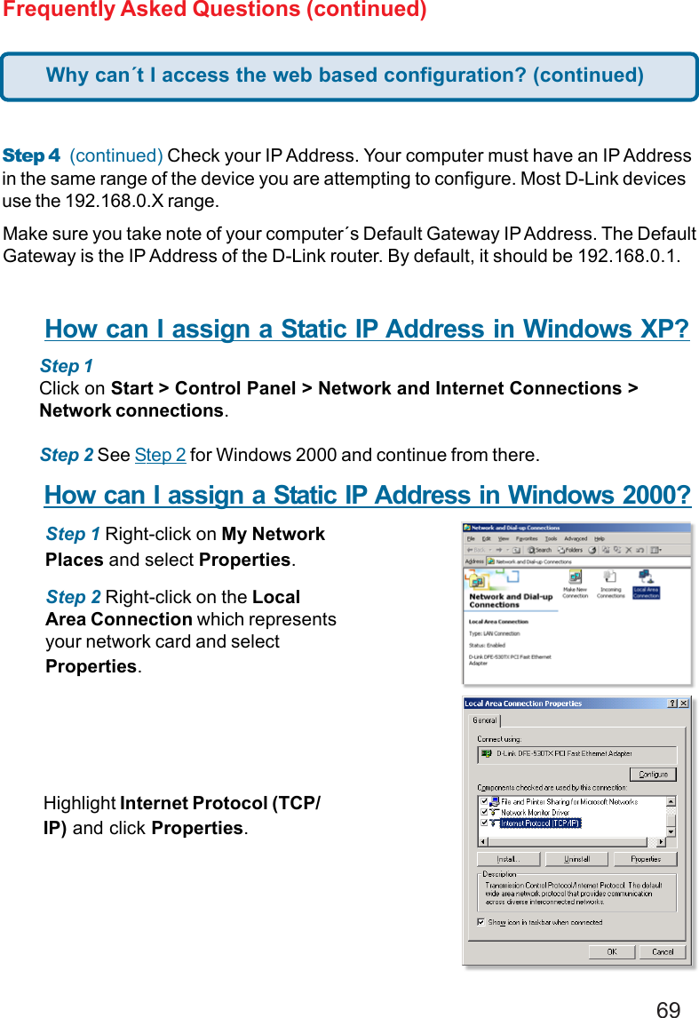 69Frequently Asked Questions (continued)Step 4  (continued) Check your IP Address. Your computer must have an IP Addressin the same range of the device you are attempting to configure. Most D-Link devicesuse the 192.168.0.X range.Make sure you take note of your computer´s Default Gateway IP Address. The DefaultGateway is the IP Address of the D-Link router. By default, it should be 192.168.0.1.How can I assign a Static IP Address in Windows XP?Step 1Click on Start &gt; Control Panel &gt; Network and Internet Connections &gt;Network connections.Step 2 See Step 2 for Windows 2000 and continue from there.How can I assign a Static IP Address in Windows 2000?Step 1 Right-click on My NetworkPlaces and select Properties.Step 2 Right-click on the LocalArea Connection which representsyour network card and selectProperties.Highlight Internet Protocol (TCP/IP) and click Properties.Why can´t I access the web based configuration? (continued)