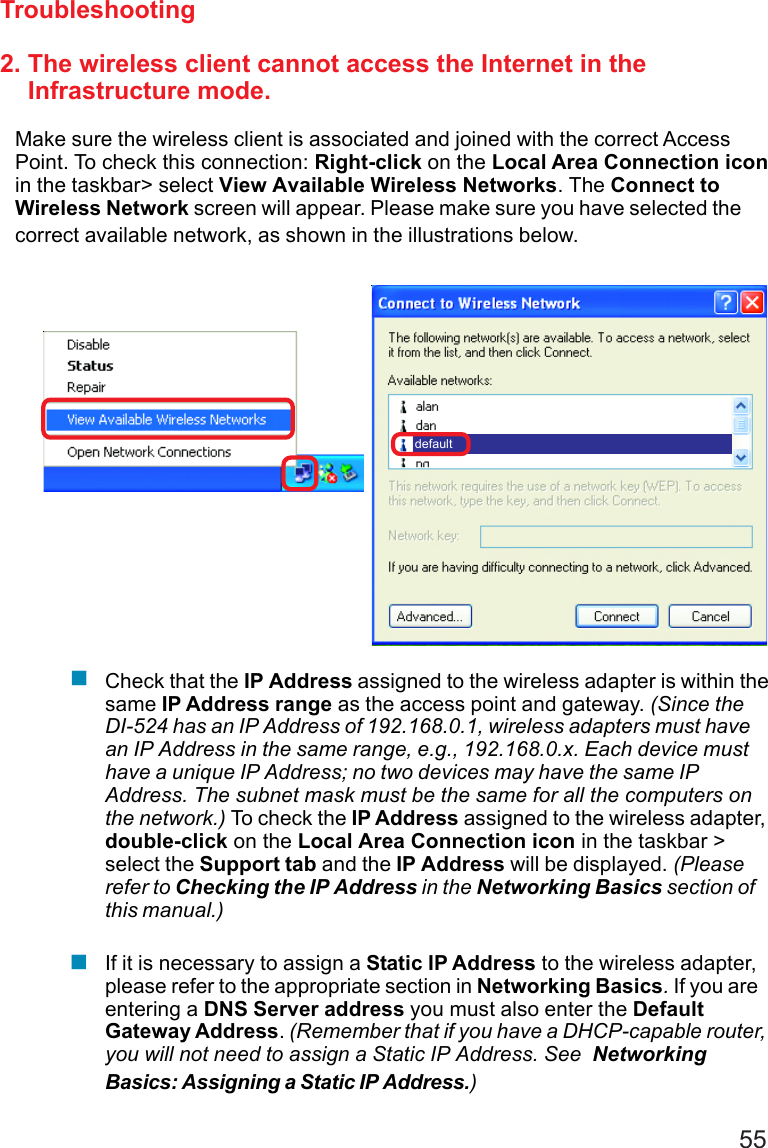 552. The wireless client cannot access the Internet in the    Infrastructure mode.Make sure the wireless client is associated and joined with the correct AccessPoint. To check this connection: Right-click on the Local Area Connection iconin the taskbar&gt; select View Available Wireless Networks. The Connect toWireless Network screen will appear. Please make sure you have selected thecorrect available network, as shown in the illustrations below.TroubleshootingCheck that the IP Address assigned to the wireless adapter is within thesame IP Address range as the access point and gateway. (Since theDI-524 has an IP Address of 192.168.0.1, wireless adapters must havean IP Address in the same range, e.g., 192.168.0.x. Each device musthave a unique IP Address; no two devices may have the same IPAddress. The subnet mask must be the same for all the computers onthe network.) To check the IP Address assigned to the wireless adapter,double-click on the Local Area Connection icon in the taskbar &gt;select the Support tab and the IP Address will be displayed. (Pleaserefer to Checking the IP Address in the Networking Basics section ofthis manual.)If it is necessary to assign a Static IP Address to the wireless adapter,please refer to the appropriate section in Networking Basics. If you areentering a DNS Server address you must also enter the DefaultGateway Address. (Remember that if you have a DHCP-capable router,you will not need to assign a Static IP Address. See  NetworkingBasics: Assigning a Static IP Address.)default