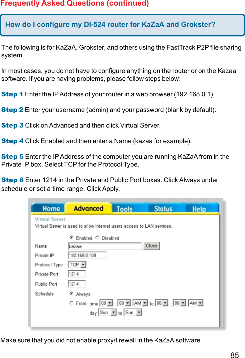 85Frequently Asked Questions (continued)How do I configure my DI-524 router for KaZaA and Grokster?The following is for KaZaA, Grokster, and others using the FastTrack P2P file sharingsystem.In most cases, you do not have to configure anything on the router or on the Kazaasoftware. If you are having problems, please follow steps below:Step 1 Enter the IP Address of your router in a web browser (192.168.0.1).Step 2 Enter your username (admin) and your password (blank by default).Step 3 Click on Advanced and then click Virtual Server.Step 4 Click Enabled and then enter a Name (kazaa for example).Step 5 Enter the IP Address of the computer you are running KaZaA from in thePrivate IP box. Select TCP for the Protocol Type.Step 6 Enter 1214 in the Private and Public Port boxes. Click Always underschedule or set a time range. Click Apply.Make sure that you did not enable proxy/firewall in the KaZaA software.