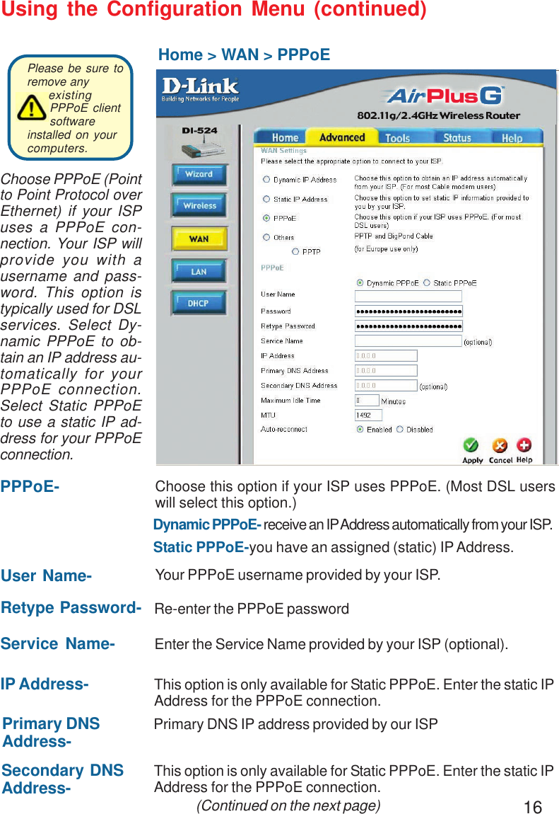 16Using the Configuration Menu (continued)Home &gt; WAN &gt; PPPoEIP Address- This option is only available for Static PPPoE. Enter the static IPAddress for the PPPoE connection. (Continued on the next page)User Name- Your PPPoE username provided by your ISP.Service Name- Enter the Service Name provided by your ISP (optional).Retype Password- Re-enter the PPPoE passwordPPPoE-Static PPPoE-you have an assigned (static) IP Address.Choose this option if your ISP uses PPPoE. (Most DSL userswill select this option.)Dynamic PPPoE- receive an IP Address automatically from your ISP.Primary DNSAddress- Primary DNS IP address provided by our ISPSecondary DNSAddress- This option is only available for Static PPPoE. Enter the static IPAddress for the PPPoE connection.Choose PPPoE (Pointto Point Protocol overEthernet) if your ISPuses a PPPoE con-nection. Your ISP willprovide you with ausername and pass-word. This option istypically used for DSLservices. Select Dy-namic PPPoE to ob-tain an IP address au-tomatically for yourPPPoE connection.Select Static PPPoEto use a static IP ad-dress for your PPPoEconnection.Please be sure toremove anyexistingPPPoE clientsoftwareinstalled on yourcomputers. 