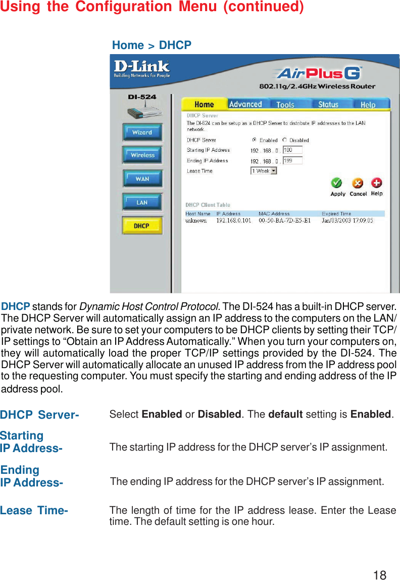18Using the Configuration Menu (continued)Home &gt; DHCPDHCP stands for Dynamic Host Control Protocol. The DI-524 has a built-in DHCP server.The DHCP Server will automatically assign an IP address to the computers on the LAN/private network. Be sure to set your computers to be DHCP clients by setting their TCP/IP settings to “Obtain an IP Address Automatically.” When you turn your computers on,they will automatically load the proper TCP/IP settings provided by the DI-524. TheDHCP Server will automatically allocate an unused IP address from the IP address poolto the requesting computer. You must specify the starting and ending address of the IPaddress pool.DHCP Server- Select Enabled or Disabled. The default setting is Enabled.StartingIP Address- The starting IP address for the DHCP server’s IP assignment.EndingIP Address- The ending IP address for the DHCP server’s IP assignment.Lease Time- The length of time for the IP address lease. Enter the Leasetime. The default setting is one hour.