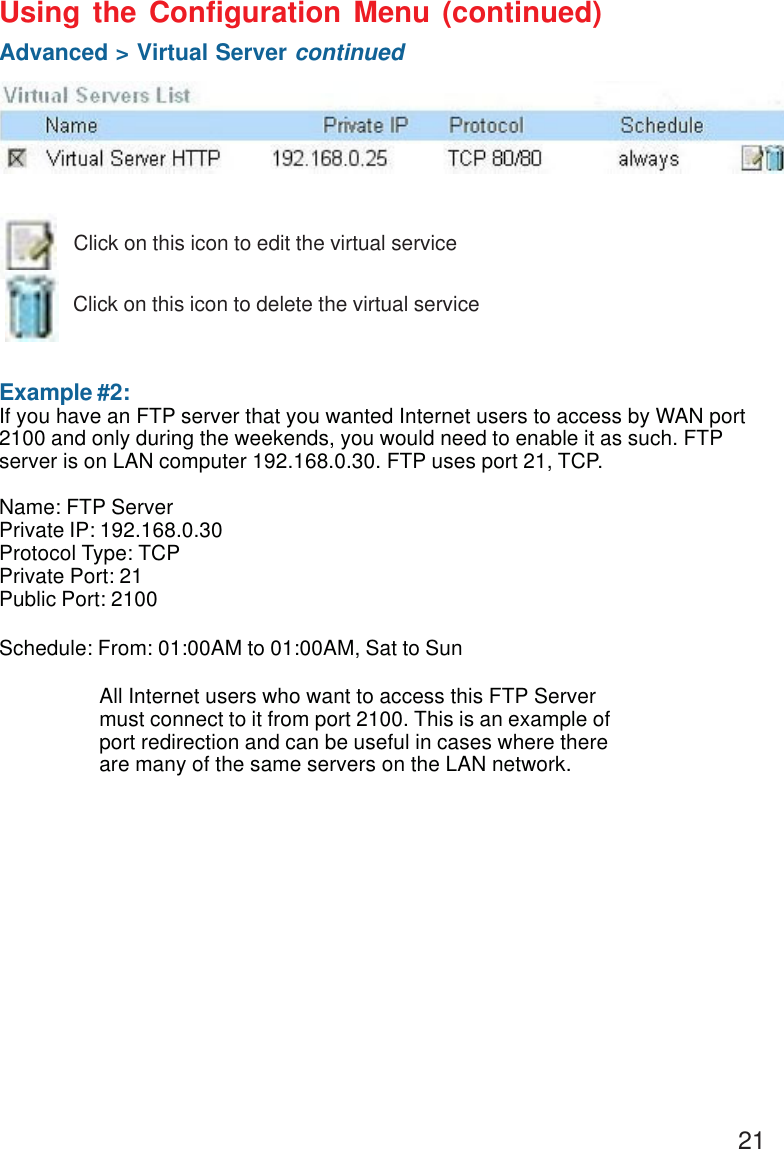 21 Example #2:If you have an FTP server that you wanted Internet users to access by WAN port2100 and only during the weekends, you would need to enable it as such. FTPserver is on LAN computer 192.168.0.30. FTP uses port 21, TCP.Name: FTP ServerPrivate IP: 192.168.0.30Protocol Type: TCPPrivate Port: 21Public Port: 2100Schedule: From: 01:00AM to 01:00AM, Sat to SunUsing the Configuration Menu (continued)Advanced &gt; Virtual Server continuedClick on this icon to edit the virtual serviceClick on this icon to delete the virtual serviceAll Internet users who want to access this FTP Servermust connect to it from port 2100. This is an example ofport redirection and can be useful in cases where thereare many of the same servers on the LAN network.
