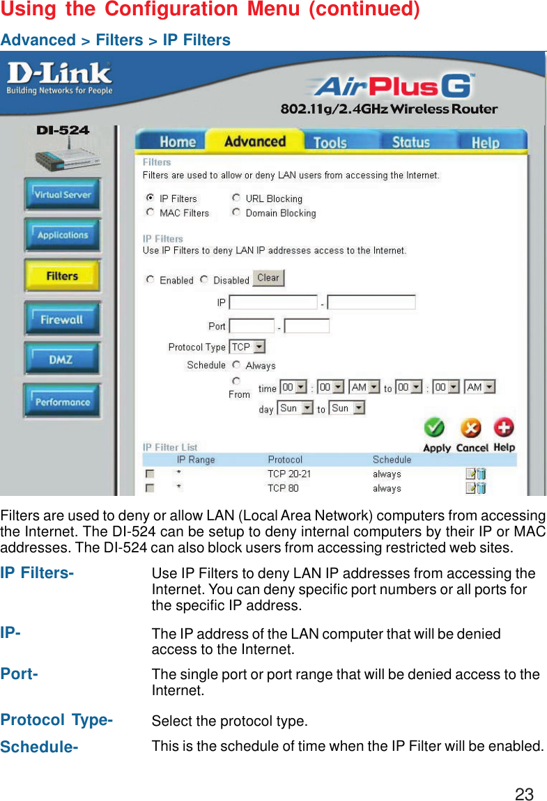 23Using the Configuration Menu (continued)Advanced &gt; Filters &gt; IP FiltersFilters are used to deny or allow LAN (Local Area Network) computers from accessingthe Internet. The DI-524 can be setup to deny internal computers by their IP or MACaddresses. The DI-524 can also block users from accessing restricted web sites.This is the schedule of time when the IP Filter will be enabled.Schedule-Select the protocol type.Protocol Type-Use IP Filters to deny LAN IP addresses from accessing theInternet. You can deny specific port numbers or all ports forthe specific IP address.IP Filters-The single port or port range that will be denied access to theInternet.Port-The IP address of the LAN computer that will be deniedaccess to the Internet.IP-