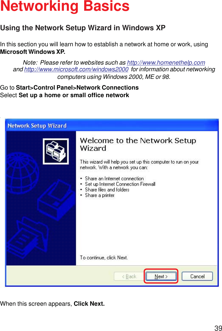 39Using the Network Setup Wizard in Windows XPIn this section you will learn how to establish a network at home or work, usingMicrosoft Windows XP.Note:  Please refer to websites such as http://www.homenethelp.comand http://www.microsoft.com/windows2000  for information about networkingcomputers using Windows 2000, ME or 98.Go to Start&gt;Control Panel&gt;Network ConnectionsSelect Set up a home or small office networkNetworking BasicsWhen this screen appears, Click Next.