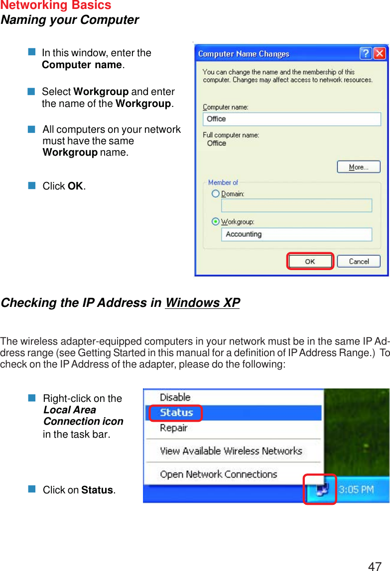 47Networking BasicsNaming your ComputerIn this window, enter theComputer name.Select Workgroup and enterthe name of the Workgroup.All computers on your networkmust have the sameWorkgroup name.Click OK.Checking the IP Address in Windows XPThe wireless adapter-equipped computers in your network must be in the same IP Ad-dress range (see Getting Started in this manual for a definition of IP Address Range.)  Tocheck on the IP Address of the adapter, please do the following:Right-click on theLocal AreaConnection iconin the task bar.Click on Status.