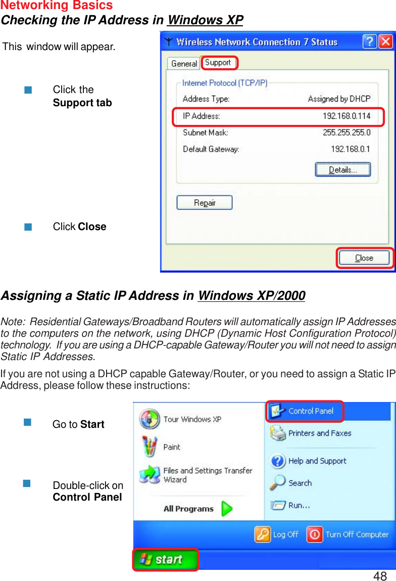 48Networking BasicsChecking the IP Address in Windows XPThis  window will appear.Click theSupport tabClick CloseAssigning a Static IP Address in Windows XP/2000Note:  Residential Gateways/Broadband Routers will automatically assign IP Addressesto the computers on the network, using DHCP (Dynamic Host Configuration Protocol)technology.  If you are using a DHCP-capable Gateway/Router you will not need to assignStatic IP Addresses.If you are not using a DHCP capable Gateway/Router, or you need to assign a Static IPAddress, please follow these instructions:Go to StartDouble-click onControl Panel