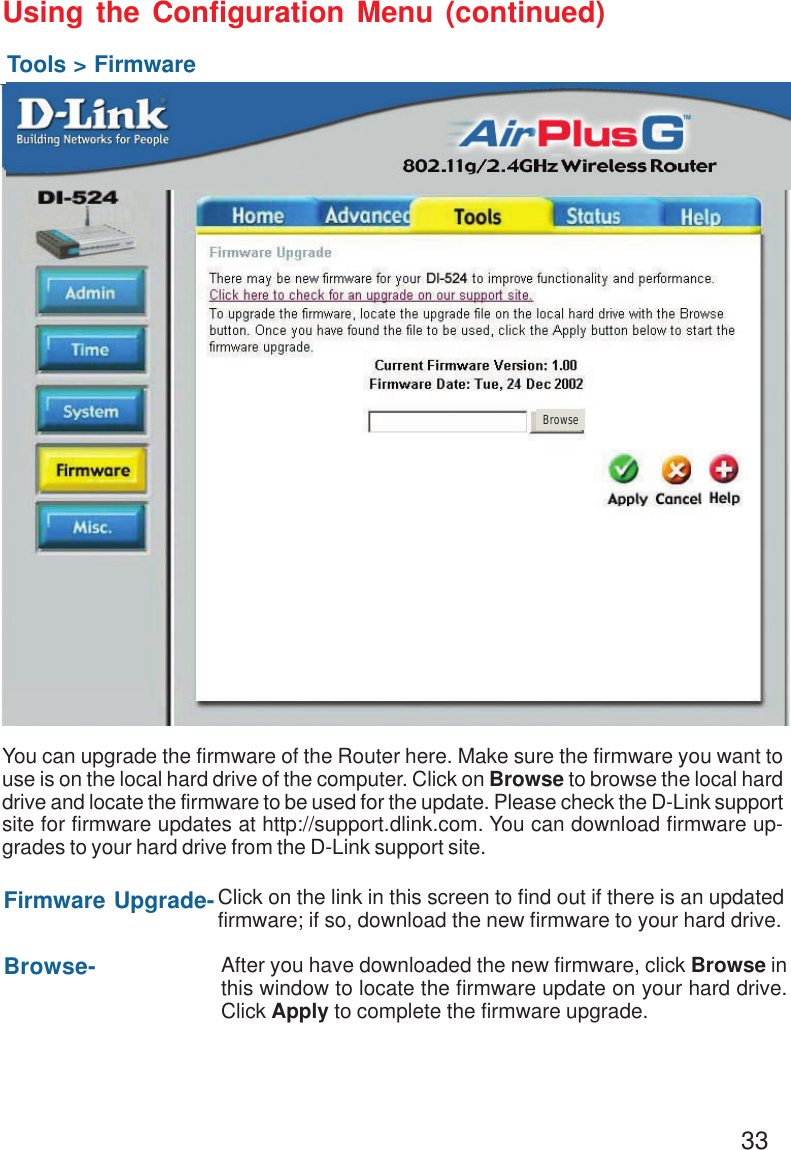 33Using the Configuration Menu (continued)Tools &gt; FirmwareYou can upgrade the firmware of the Router here. Make sure the firmware you want touse is on the local hard drive of the computer. Click on Browse to browse the local harddrive and locate the firmware to be used for the update. Please check the D-Link supportsite for firmware updates at http://support.dlink.com. You can download firmware up-grades to your hard drive from the D-Link support site.Firmware Upgrade-Browse-Click on the link in this screen to find out if there is an updatedfirmware; if so, download the new firmware to your hard drive.After you have downloaded the new firmware, click Browse inthis window to locate the firmware update on your hard drive.Click Apply to complete the firmware upgrade.Browse