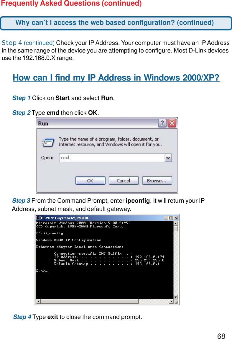 68Frequently Asked Questions (continued)Step 4 (continued) Check your IP Address. Your computer must have an IP Addressin the same range of the device you are attempting to configure. Most D-Link devicesuse the 192.168.0.X range.How can I find my IP Address in Windows 2000/XP?Step 1 Click on Start and select Run.Step 2 Type cmd then click OK.Step 3 From the Command Prompt, enter ipconfig. It will return your IPAddress, subnet mask, and default gateway.Step 4 Type exit to close the command prompt.Why can´t I access the web based configuration? (continued)