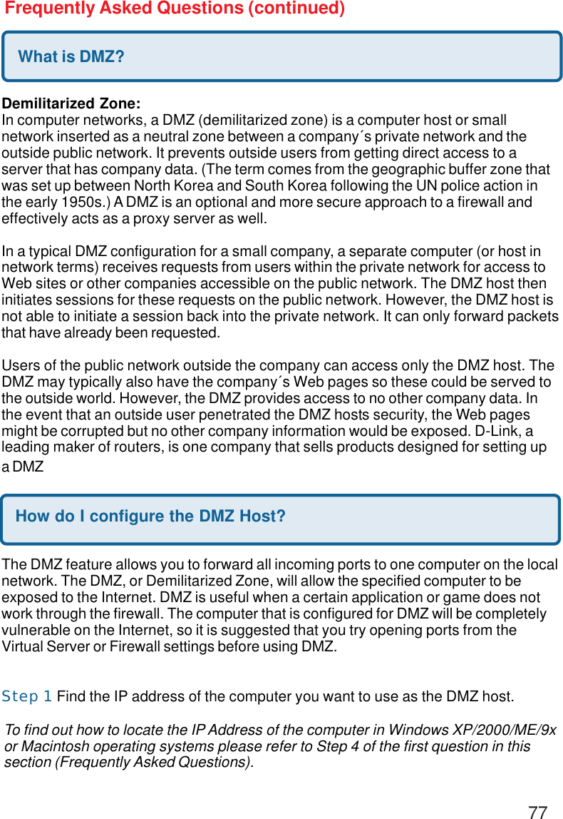 77Frequently Asked Questions (continued)What is DMZ?Demilitarized Zone:In computer networks, a DMZ (demilitarized zone) is a computer host or smallnetwork inserted as a neutral zone between a company´s private network and theoutside public network. It prevents outside users from getting direct access to aserver that has company data. (The term comes from the geographic buffer zone thatwas set up between North Korea and South Korea following the UN police action inthe early 1950s.) A DMZ is an optional and more secure approach to a firewall andeffectively acts as a proxy server as well.In a typical DMZ configuration for a small company, a separate computer (or host innetwork terms) receives requests from users within the private network for access toWeb sites or other companies accessible on the public network. The DMZ host theninitiates sessions for these requests on the public network. However, the DMZ host isnot able to initiate a session back into the private network. It can only forward packetsthat have already been requested.Users of the public network outside the company can access only the DMZ host. TheDMZ may typically also have the company´s Web pages so these could be served tothe outside world. However, the DMZ provides access to no other company data. Inthe event that an outside user penetrated the DMZ hosts security, the Web pagesmight be corrupted but no other company information would be exposed. D-Link, aleading maker of routers, is one company that sells products designed for setting upa DMZHow do I configure the DMZ Host?The DMZ feature allows you to forward all incoming ports to one computer on the localnetwork. The DMZ, or Demilitarized Zone, will allow the specified computer to beexposed to the Internet. DMZ is useful when a certain application or game does notwork through the firewall. The computer that is configured for DMZ will be completelyvulnerable on the Internet, so it is suggested that you try opening ports from theVirtual Server or Firewall settings before using DMZ.Step 1 Find the IP address of the computer you want to use as the DMZ host.To find out how to locate the IP Address of the computer in Windows XP/2000/ME/9xor Macintosh operating systems please refer to Step 4 of the first question in thissection (Frequently Asked Questions).