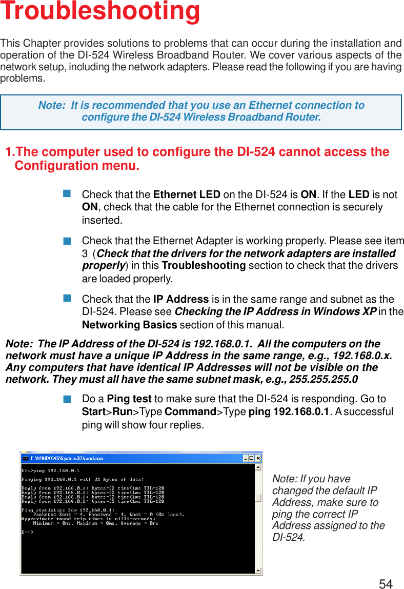 54TroubleshootingThis Chapter provides solutions to problems that can occur during the installation andoperation of the DI-524 Wireless Broadband Router. We cover various aspects of thenetwork setup, including the network adapters. Please read the following if you are havingproblems.Note: If you havechanged the default IPAddress, make sure toping the correct IPAddress assigned to theDI-524.Note:  It is recommended that you use an Ethernet connection toconfigure the DI-524 Wireless Broadband Router.1.The computer used to configure the DI-524 cannot access the   Configuration menu.Check that the Ethernet LED on the DI-524 is ON. If the LED is notON, check that the cable for the Ethernet connection is securelyinserted.Check that the Ethernet Adapter is working properly. Please see item3  (Check that the drivers for the network adapters are installedproperly) in this Troubleshooting section to check that the driversare loaded properly.Check that the IP Address is in the same range and subnet as theDI-524. Please see Checking the IP Address in Windows XP in theNetworking Basics section of this manual.Note:  The IP Address of the DI-524 is 192.168.0.1.  All the computers on thenetwork must have a unique IP Address in the same range, e.g., 192.168.0.x.Any computers that have identical IP Addresses will not be visible on thenetwork. They must all have the same subnet mask, e.g., 255.255.255.0Do a Ping test to make sure that the DI-524 is responding. Go toStart&gt;Run&gt;Type Command&gt;Type ping 192.168.0.1. A successfulping will show four replies.