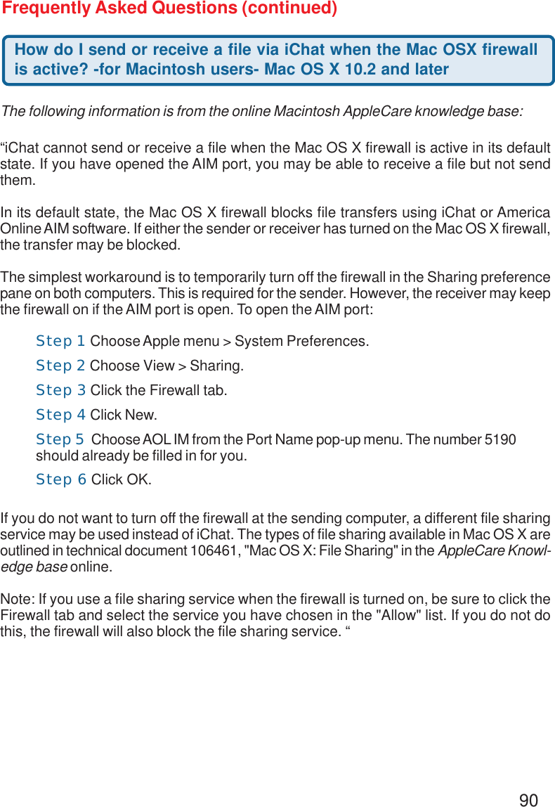 90Frequently Asked Questions (continued)How do I send or receive a file via iChat when the Mac OSX firewallis active? -for Macintosh users- Mac OS X 10.2 and later“iChat cannot send or receive a file when the Mac OS X firewall is active in its defaultstate. If you have opened the AIM port, you may be able to receive a file but not sendthem.In its default state, the Mac OS X firewall blocks file transfers using iChat or AmericaOnline AIM software. If either the sender or receiver has turned on the Mac OS X firewall,the transfer may be blocked.The simplest workaround is to temporarily turn off the firewall in the Sharing preferencepane on both computers. This is required for the sender. However, the receiver may keepthe firewall on if the AIM port is open. To open the AIM port:If you do not want to turn off the firewall at the sending computer, a different file sharingservice may be used instead of iChat. The types of file sharing available in Mac OS X areoutlined in technical document 106461, &quot;Mac OS X: File Sharing&quot; in the AppleCare Knowl-edge base online.Note: If you use a file sharing service when the firewall is turned on, be sure to click theFirewall tab and select the service you have chosen in the &quot;Allow&quot; list. If you do not dothis, the firewall will also block the file sharing service. “The following information is from the online Macintosh AppleCare knowledge base:Step 1 Choose Apple menu &gt; System Preferences.Step 2 Choose View &gt; Sharing.Step 3 Click the Firewall tab.Step 4 Click New.Step 5  Choose AOL IM from the Port Name pop-up menu. The number 5190should already be filled in for you.Step 6 Click OK.