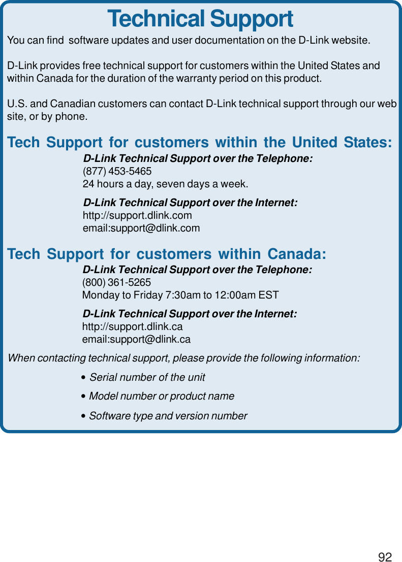 92You can find  software updates and user documentation on the D-Link website.D-Link provides free technical support for customers within the United States andwithin Canada for the duration of the warranty period on this product.U.S. and Canadian customers can contact D-Link technical support through our website, or by phone.Tech Support for customers within the United States:D-Link Technical Support over the Telephone:(877) 453-546524 hours a day, seven days a week.D-Link Technical Support over the Internet:http://support.dlink.comemail:support@dlink.comTech Support for customers within Canada:D-Link Technical Support over the Telephone:(800) 361-5265Monday to Friday 7:30am to 12:00am ESTD-Link Technical Support over the Internet:http://support.dlink.caemail:support@dlink.caWhen contacting technical support, please provide the following information:• Serial number of the unit• Model number or product name• Software type and version numberTechnical Support