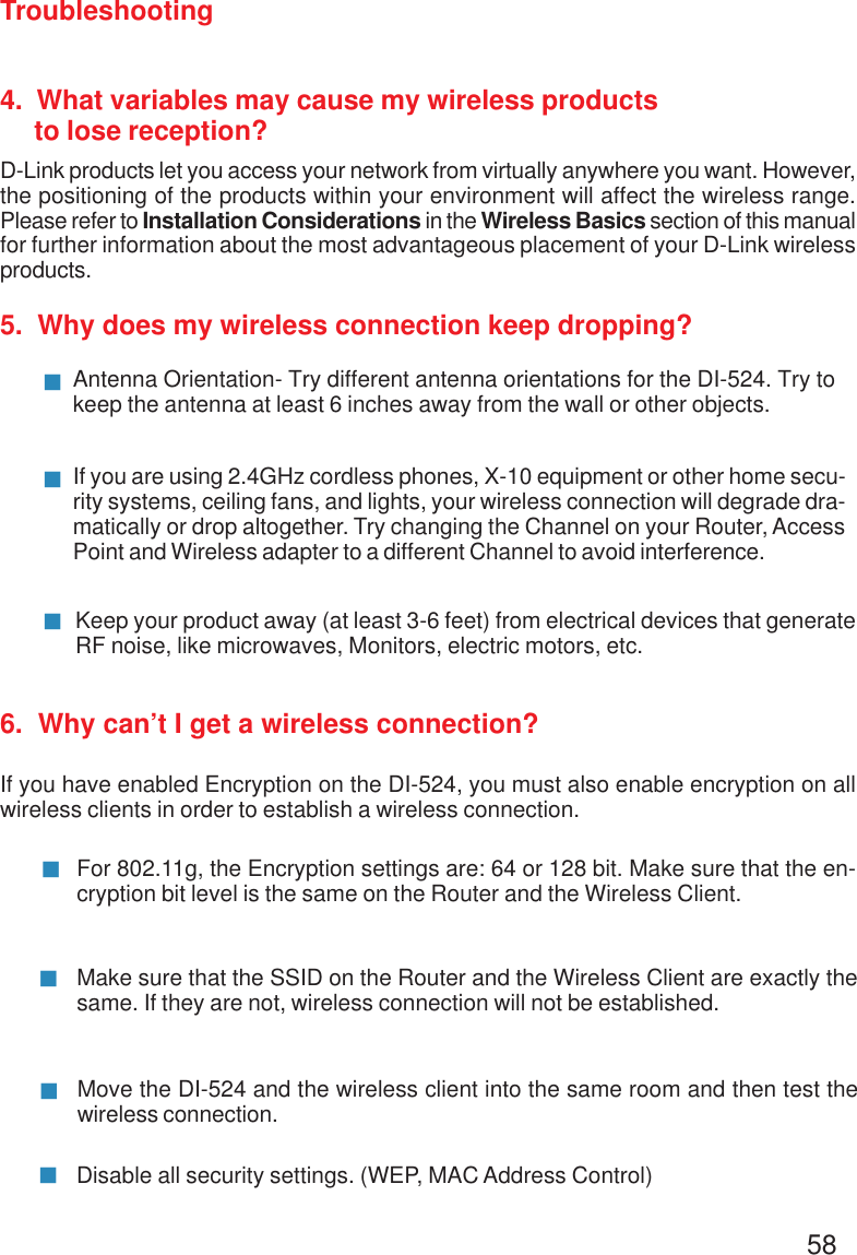 58Troubleshooting4.  What variables may cause my wireless products     to lose reception?D-Link products let you access your network from virtually anywhere you want. However,the positioning of the products within your environment will affect the wireless range.Please refer to Installation Considerations in the Wireless Basics section of this manualfor further information about the most advantageous placement of your D-Link wirelessproducts.5.  Why does my wireless connection keep dropping?6.  Why can’t I get a wireless connection?If you have enabled Encryption on the DI-524, you must also enable encryption on allwireless clients in order to establish a wireless connection.Make sure that the SSID on the Router and the Wireless Client are exactly thesame. If they are not, wireless connection will not be established.For 802.11g, the Encryption settings are: 64 or 128 bit. Make sure that the en-cryption bit level is the same on the Router and the Wireless Client.Move the DI-524 and the wireless client into the same room and then test thewireless connection.Disable all security settings. (WEP, MAC Address Control)Antenna Orientation- Try different antenna orientations for the DI-524. Try tokeep the antenna at least 6 inches away from the wall or other objects.If you are using 2.4GHz cordless phones, X-10 equipment or other home secu-rity systems, ceiling fans, and lights, your wireless connection will degrade dra-matically or drop altogether. Try changing the Channel on your Router, AccessPoint and Wireless adapter to a different Channel to avoid interference.Keep your product away (at least 3-6 feet) from electrical devices that generateRF noise, like microwaves, Monitors, electric motors, etc.