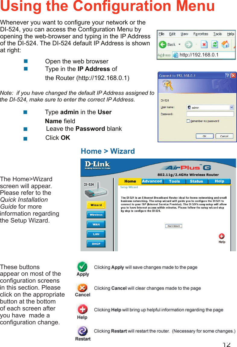 12  Type admin in the User                    Name ﬁeld      Leave the Password blank      Click OK    Open the web browser     Type in the IP Address of            the Router (http://192.168.0.1)Using the Conﬁguration MenuHome &gt; WizardThe Home&gt;Wizard screen will appear.  Please refer to the Quick Installation Guide for more information regarding the Setup Wizard.Note:  if you have changed the default IP Address assigned to the DI-524, make sure to enter the correct IP Address.These buttons appear on most of the conﬁguration screens in this section. Please click on the appropriate button at the bottom of each screen after you have  made a conﬁguration change.http://192.168.0.1Whenever you want to conﬁgure your network or the DI-524, you can access the Conﬁguration Menu by opening the web-browser and typing in the IP Address of the DI-524. The DI-524 default IP Address is shown at right: http://192.168.0.1
