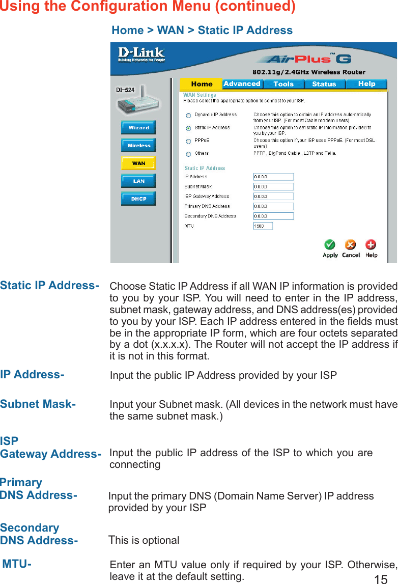 15Home &gt; WAN &gt; Static IP AddressStatic IP Address-  IP Address-Subnet Mask- ISP Gateway Address-Primary DNS Address- Secondary DNS Address- Choose Static IP Address if all WAN IP information is provided to you by your ISP. You will need to enter in the IP address, subnet mask, gateway address, and DNS address(es) provided to you by your ISP. Each IP address entered in the ﬁelds must be in the appropriate IP form, which are four octets separated by a dot (x.x.x.x). The Router will not accept the IP address if it is not in this format. Input the public IP Address provided by your ISPInput your Subnet mask. (All devices in the network must have the same subnet mask.)Input the public IP address of the ISP to which you are connecting Input the primary DNS (Domain Name Server) IP address provided by your ISP This is optionalEnter an MTU value only if required by your ISP. Otherwise, leave it at the default setting.MTU- Using the Conﬁguration Menu (continued)