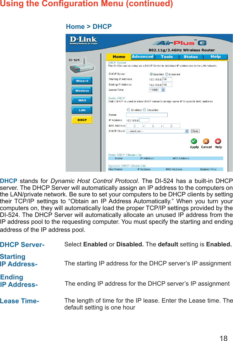 18Using the Conﬁguration Menu (continued)  Home &gt; DHCPDHCP stands for  Dynamic  Host  Control  Protocol.  The  DI-524  has  a  built-in  DHCP server. The DHCP Server will automatically assign an IP address to the computers on the LAN/private network. Be sure to set your computers to be DHCP clients by setting their  TCP/IP  settings  to  “Obtain  an  IP Address Automatically.”  When  you  turn  your computers on, they will automatically load the proper TCP/IP settings provided by the DI-524. The DHCP Server will automatically allocate an unused IP address from the IP address pool to the requesting computer. You must specify the starting and ending address of the IP address pool.DHCP Server-  Select Enabled or Disabled. The default setting is Enabled.Starting IP Address-  The starting IP address for the DHCP server’s IP assignmentEnding IP Address- The ending IP address for the DHCP server’s IP assignmentLease Time-  The length of time for the IP lease. Enter the Lease time. The default setting is one hour