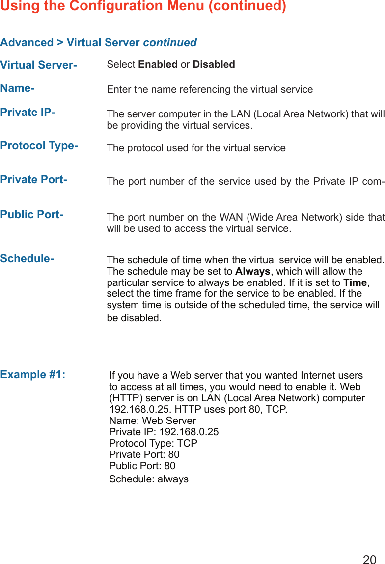 20Advanced &gt; Virtual Server continuedUsing the Conﬁguration Menu (continued)Example #1: Protocol Type-  The protocol used for the virtual servicePublic Port-  The port number on the WAN (Wide Area Network) side that will be used to access the virtual service.Private Port-  The port number of the service used by the Private IP com-Schedule-  The schedule of time when the virtual service will be enabled. The schedule may be set to Always, which will allow the particular service to always be enabled. If it is set to Time, select the time frame for the service to be enabled. If the system time is outside of the scheduled time, the service will be disabled.Virtual Server- Select Enabled or DisabledName-  Enter the name referencing the virtual servicePrivate IP- The server computer in the LAN (Local Area Network) that will be providing the virtual services.If you have a Web server that you wanted Internet users to access at all times, you would need to enable it. Web (HTTP) server is on LAN (Local Area Network) computer 192.168.0.25. HTTP uses port 80, TCP.Name: Web ServerPrivate IP: 192.168.0.25Protocol Type: TCPPrivate Port: 80Public Port: 80Schedule: always