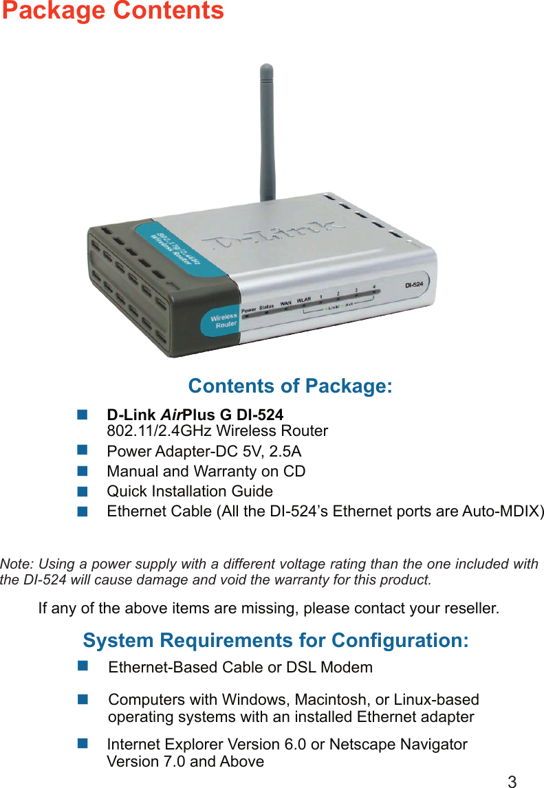 3 Internet Explorer Version 6.0 or Netscape Navigator Version 7.0 and AboveContents of Package:   D-Link AirPlus G DI-524    802.11/2.4GHz Wireless Router   Power Adapter-DC 5V, 2.5A   Manual and Warranty on CD   Quick Installation Guide    Ethernet Cable (All the DI-524’s Ethernet ports are Auto-MDIX)    Computers with Windows, Macintosh, or Linux-based      operating systems with an installed Ethernet adapterPackage ContentsNote: Using a power supply with a different voltage rating than the one included with the DI-524 will cause damage and void the warranty for this product.If any of the above items are missing, please contact your reseller.System Requirements for Conﬁguration:           Ethernet-Based Cable or DSL Modem   
