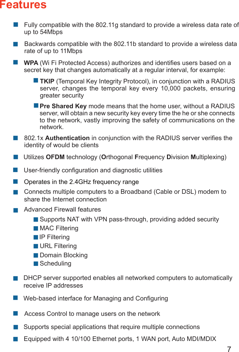 7FeaturesWPA (Wi Fi Protected Access) authorizes and identiﬁes users based on a secret key that changes automatically at a regular interval, for example:802.1x Authentication in conjunction with the RADIUS server veriﬁes the identity of would be clients   TKIP (Temporal Key Integrity Protocol), in conjunction with a RADIUS server,  changes  the  temporal  key  every  10,000  packets,  ensuring greater securityPre Shared Key mode means that the home user, without a RADIUS server, will obtain a new security key every time the he or she connects to the network, vastly improving the safety of communications on the network. Backwards compatible with the 802.11b standard to provide a wireless data rate of up to 11Mbps Fully compatible with the 802.11g standard to provide a wireless data rate of up to 54Mbps    Utilizes OFDM technology (Orthogonal Frequency Division Multiplexing) User-friendly conﬁguration and diagnostic utilitiesOperates in the 2.4GHz frequency range  Connects multiple computers to a Broadband (Cable or DSL) modem to share the Internet connection IP Filtering Advanced Firewall features DHCP server supported enables all networked computers to automatically receive IP addresses Web-based interface for Managing and ConﬁguringAccess Control to manage users on the network  Supports special applications that require multiple connections Equipped with 4 10/100 Ethernet ports, 1 WAN port, Auto MDI/MDIX URL Filtering Domain Blocking Scheduling Supports NAT with VPN pass-through, providing added security MAC Filtering