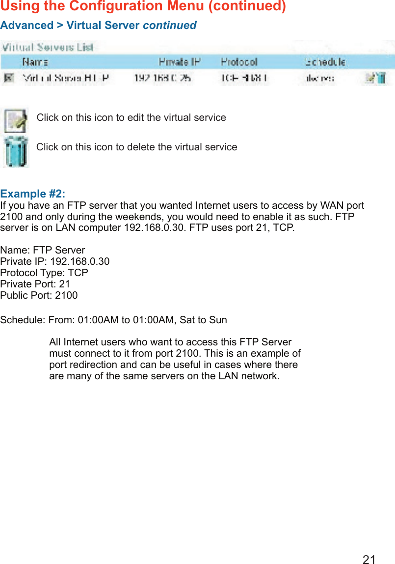 21Example #2: If you have an FTP server that you wanted Internet users to access by WAN port 2100 and only during the weekends, you would need to enable it as such. FTP server is on LAN computer 192.168.0.30. FTP uses port 21, TCP.Name: FTP ServerPrivate IP: 192.168.0.30Protocol Type: TCPPrivate Port: 21Public Port: 2100Schedule: From: 01:00AM to 01:00AM, Sat to SunUsing the Conﬁguration Menu (continued)Advanced &gt; Virtual Server continuedClick on this icon to edit the virtual serviceClick on this icon to delete the virtual serviceAll Internet users who want to access this FTP Server must connect to it from port 2100. This is an example of port redirection and can be useful in cases where there are many of the same servers on the LAN network.