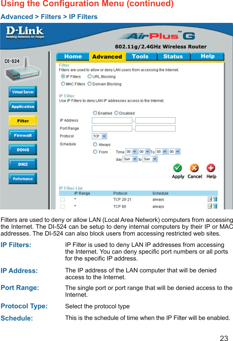 23Using the Conﬁguration Menu (continued)Advanced &gt; Filters &gt; IP FiltersFilters are used to deny or allow LAN (Local Area Network) computers from accessing the Internet. The DI-524 can be setup to deny internal computers by their IP or MAC addresses. The DI-524 can also block users from accessing restricted web sites.This is the schedule of time when the IP Filter will be enabled.Schedule: Select the protocol typeProtocol Type: IP Filter is used to deny LAN IP addresses from accessing the Internet. You can deny speciﬁc port numbers or all ports for the speciﬁc IP address.IP Filters: The single port or port range that will be denied access to the Internet.Port Range: The IP address of the LAN computer that will be denied access to the Internet.IP Address: 