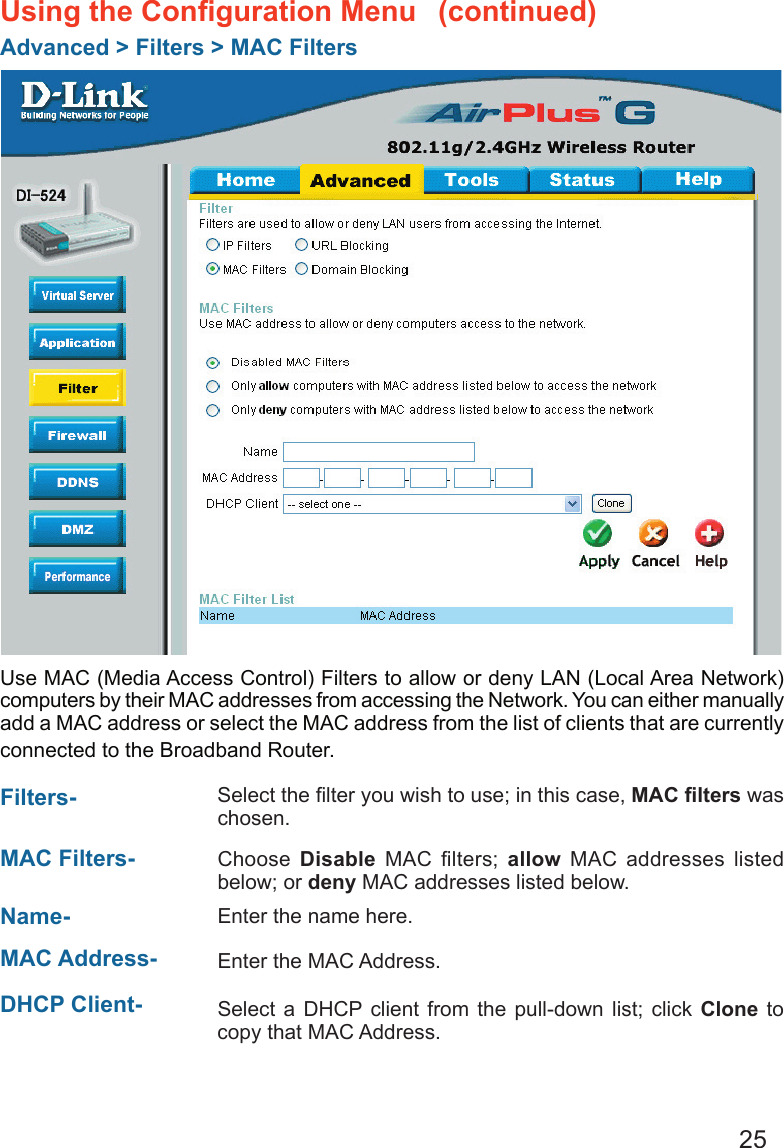 25Using the Conﬁguration Menu Advanced &gt; Filters &gt; MAC FiltersUse MAC (Media Access Control) Filters to allow or deny LAN (Local Area Network) computers by their MAC addresses from accessing the Network. You can either manually add a MAC address or select the MAC address from the list of clients that are currently connected to the Broadband Router.MAC Filters-  Choose  Disable  MAC  ﬁlters;  allow  MAC  addresses  listed below; or deny MAC addresses listed below. Filters- Name- Enter the name here.  MAC Address-  Enter the MAC Address.  DHCP Client- Select a  DHCP  client from  the pull-down list;  click Clone  to copy that MAC Address. Select the ﬁlter you wish to use; in this case, MAC ﬁlters was chosen.  (continued)