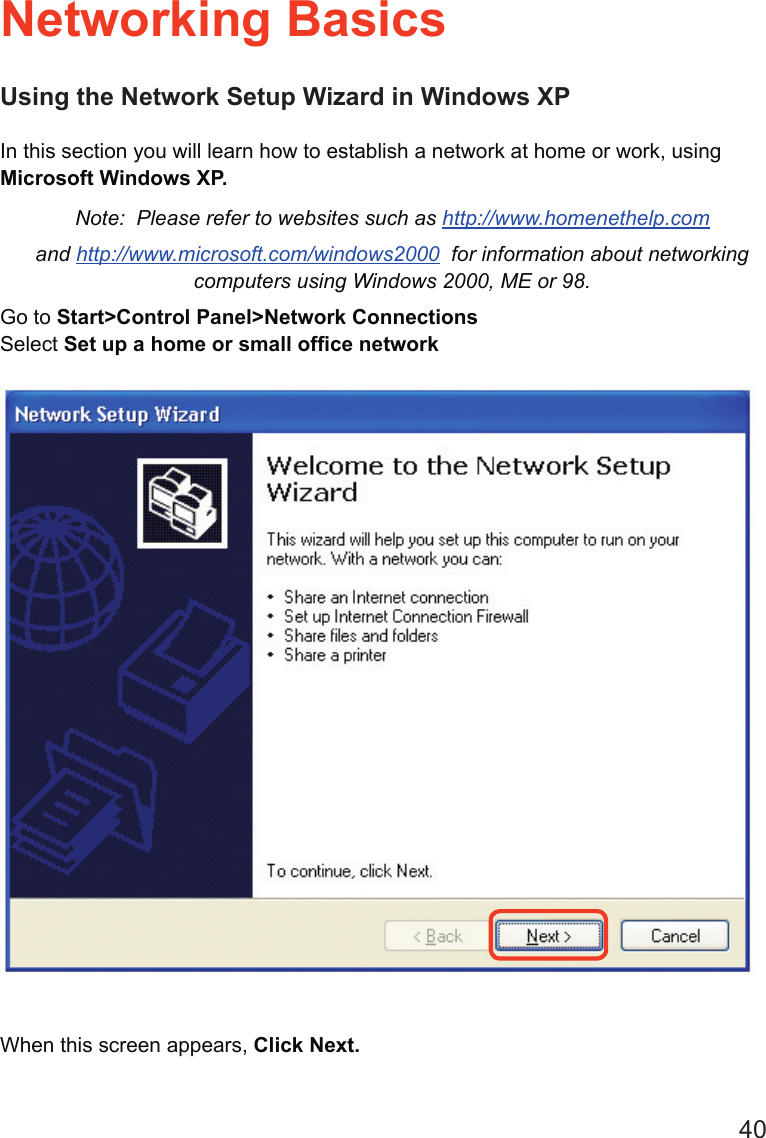 40Using the Network Setup Wizard in Windows XPIn this section you will learn how to establish a network at home or work, using Microsoft Windows XP.   Note:  Please refer to websites such as http://www.homenethelp.comand http://www.microsoft.com/windows2000  for information about networking computers using Windows 2000, ME or 98.Go to Start&gt;Control Panel&gt;Network ConnectionsSelect Set up a home or small ofﬁce networkNetworking BasicsWhen this screen appears, Click Next.
