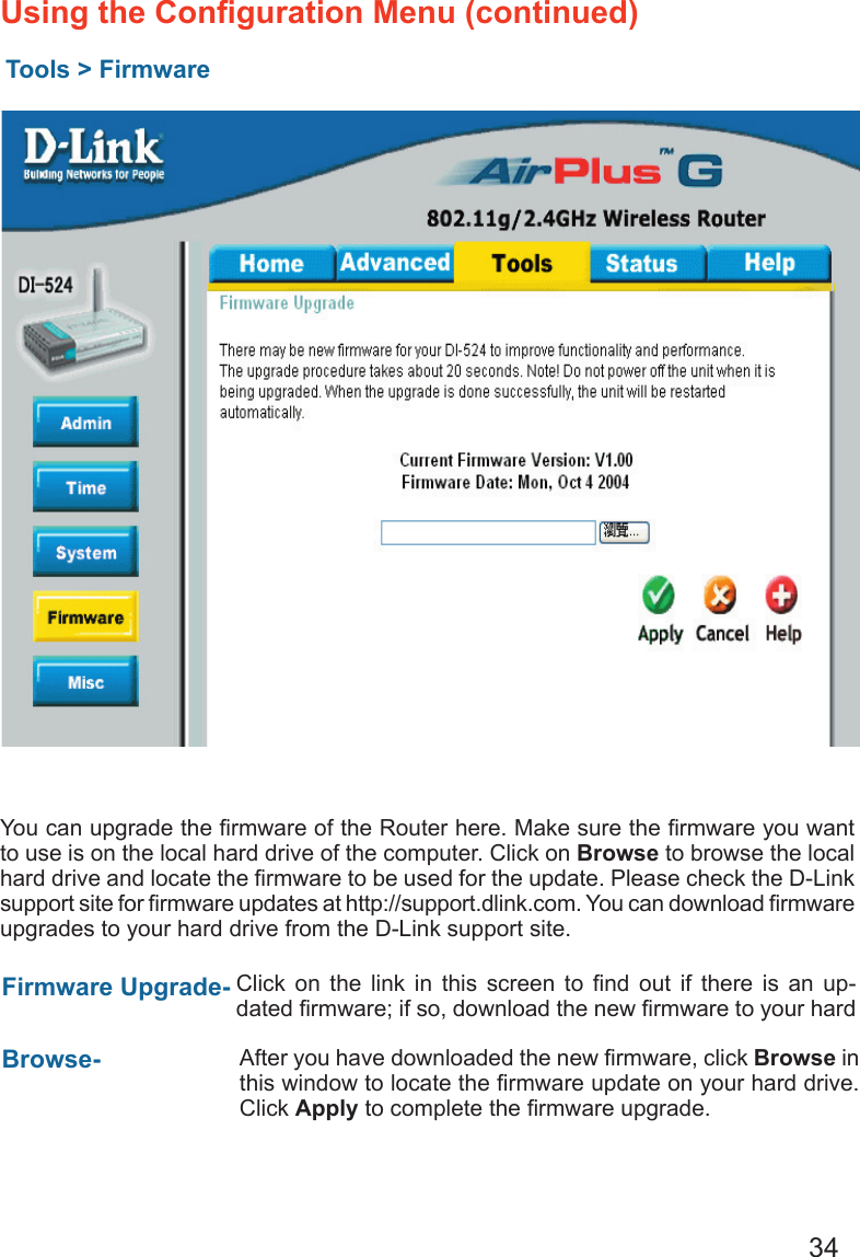 34Using the Conﬁguration Menu (continued)Tools &gt; FirmwareYou can upgrade the ﬁrmware of the Router here. Make sure the ﬁrmware you want to use is on the local hard drive of the computer. Click on Browse to browse the local hard drive and locate the ﬁrmware to be used for the update. Please check the D-Link support site for ﬁrmware updates at http://support.dlink.com. You can download ﬁrmware upgrades to your hard drive from the D-Link support site.Firmware Upgrade- Browse- Click  on  the  link  in  this  screen  to  ﬁnd  out  if  there  is  an  up-dated ﬁrmware; if so, download the new ﬁrmware to your hard After you have downloaded the new ﬁrmware, click Browse in this window to locate the ﬁrmware update on your hard drive.  Click Apply to complete the ﬁrmware upgrade.
