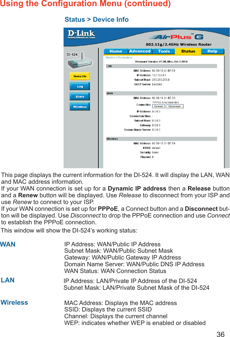 36Using the Conﬁguration Menu (continued)Status &gt; Device InfoThis page displays the current information for the DI-524. It will display the LAN, WAN and MAC address information.If your WAN connection is set up for a Dynamic IP address then a Release button and a Renew button will be displayed. Use Release to disconnect from your ISP and use Renew to connect to your ISP. If your WAN connection is set up for PPPoE, a Connect button and a Disconnect but-ton will be displayed. Use Disconnect to drop the PPPoE connection and use Connect to establish the PPPoE connection.This window will show the DI-524’s working status:  IP Address: WAN/Public IP AddressSubnet Mask: WAN/Public Subnet MaskGateway: WAN/Public Gateway IP AddressDomain Name Server: WAN/Public DNS IP AddressWAN Status: WAN Connection StatusWireless    IP Address: LAN/Private IP Address of the DI-524  Subnet Mask: LAN/Private Subnet Mask of the DI-524WANLANMAC Address: Displays the MAC addressSSID: Displays the current SSIDChannel: Displays the current channelWEP: indicates whether WEP is enabled or disabled