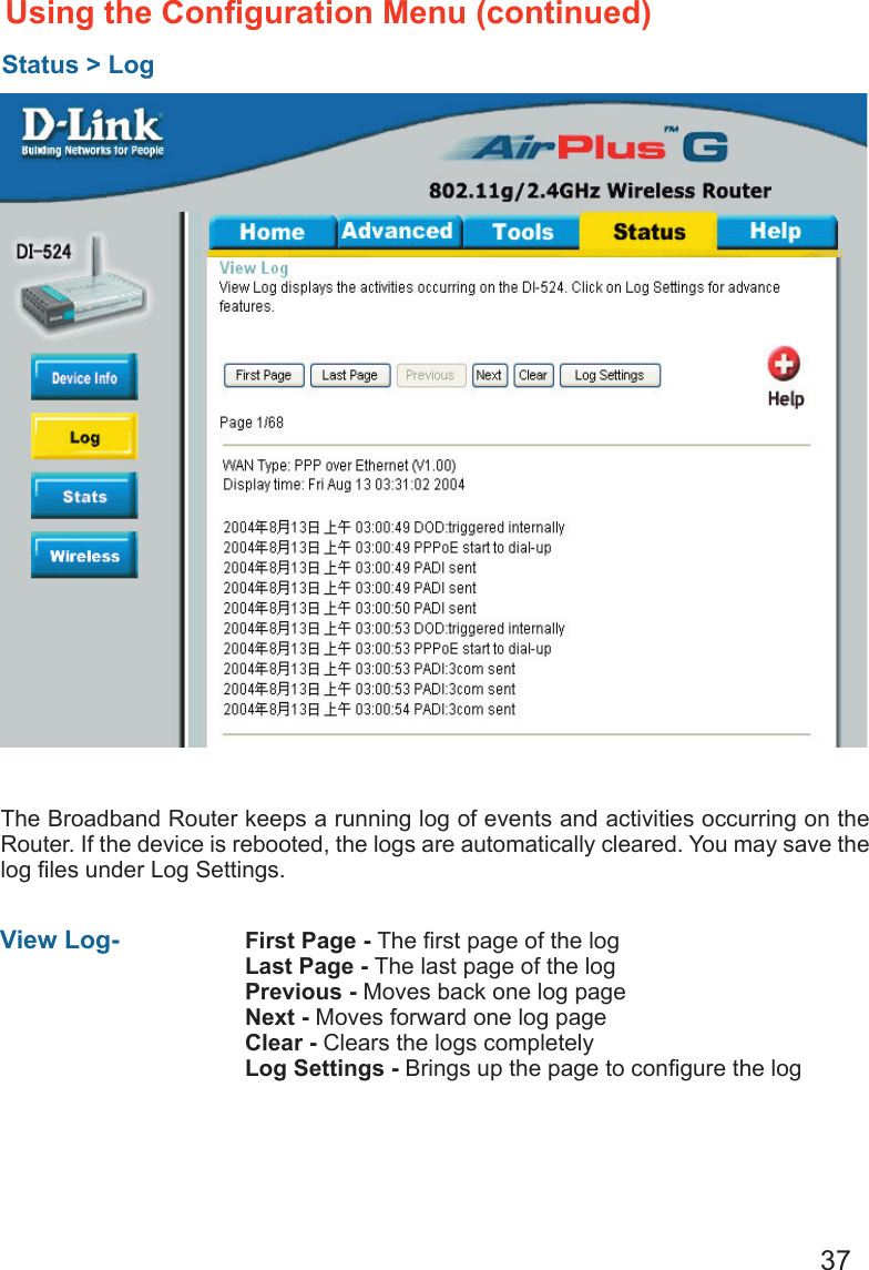 37The Broadband Router keeps a running log of events and activities occurring on the Router. If the device is rebooted, the logs are automatically cleared. You may save the log ﬁles under Log Settings.Using the Conﬁguration Menu (continued)Status &gt; LogView Log-  First Page - The ﬁrst page of the logLast Page - The last page of the logPrevious - Moves back one log pageNext - Moves forward one log pageClear - Clears the logs completelyLog Settings - Brings up the page to conﬁgure the log
