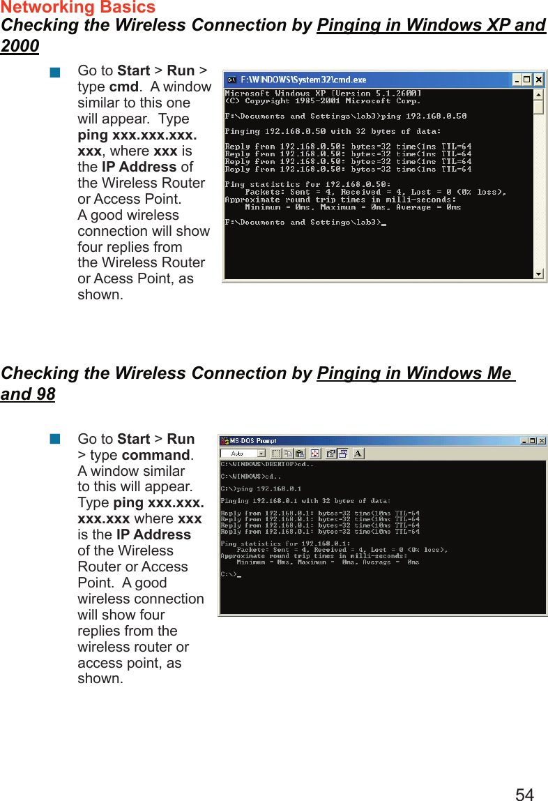 54Networking Basics  Checking the Wireless Connection by Pinging in Windows XP and 2000Checking the Wireless Connection by Pinging in Windows Me and 98Go to Start &gt; Run &gt; type cmd.  A window similar to this one will appear.  Type ping xxx.xxx.xxx.xxx, where xxx is the IP Address of the Wireless Router or Access Point.  A good wireless connection will show four replies from the Wireless Router or Acess Point, as shown.Go to Start &gt; Run &gt; type command.  A window similar to this will appear.  Type ping xxx.xxx.xxx.xxx where xxx is the IP Address of the Wireless Router or Access Point.  A good wireless connection will show four replies from the wireless router or access point, as shown.      