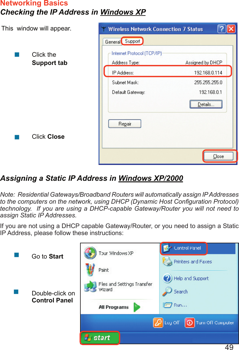 49Networking Basics Checking the IP Address in Windows XPThis  window will appear.Click the Support tabClick Close  Assigning a Static IP Address in Windows XP/2000Note:  Residential Gateways/Broadband Routers will automatically assign IP Addresses to the computers on the network, using DHCP (Dynamic Host Conﬁguration Protocol) technology.  If you are using a DHCP-capable Gateway/Router you will not need to assign Static IP Addresses.If you are not using a DHCP capable Gateway/Router, or you need to assign a Static IP Address, please follow these instructions:      Go to StartDouble-click on Control Panel