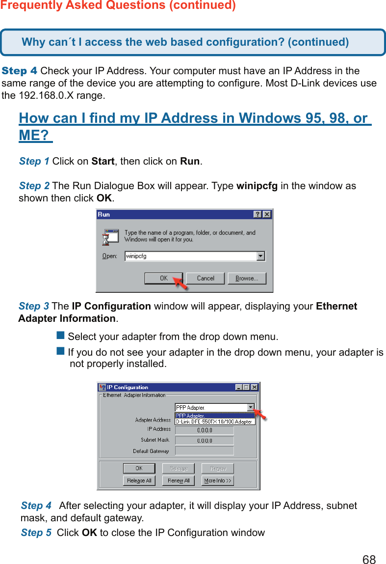 68Frequently Asked Questions (continued)Step 4 Check your IP Address. Your computer must have an IP Address in the same range of the device you are attempting to conﬁgure. Most D-Link devices use the 192.168.0.X range.  How can I ﬁnd my IP Address in Windows 95, 98, or ME?  Step 1 Click on Start, then click on Run.   Step 2 The Run Dialogue Box will appear. Type winipcfg in the window as shown then click OK.   Step 3 The IP Conﬁguration window will appear, displaying your Ethernet Adapter Information.     Select your adapter from the drop down menu.  If you do not see your adapter in the drop down menu, your adapter is        not properly installed. Step 4   After selecting your adapter, it will display your IP Address, subnet mask, and default gateway.  Step 5  Click OK to close the IP Conﬁguration windowWhy can´t I access the web based conﬁguration? (continued)