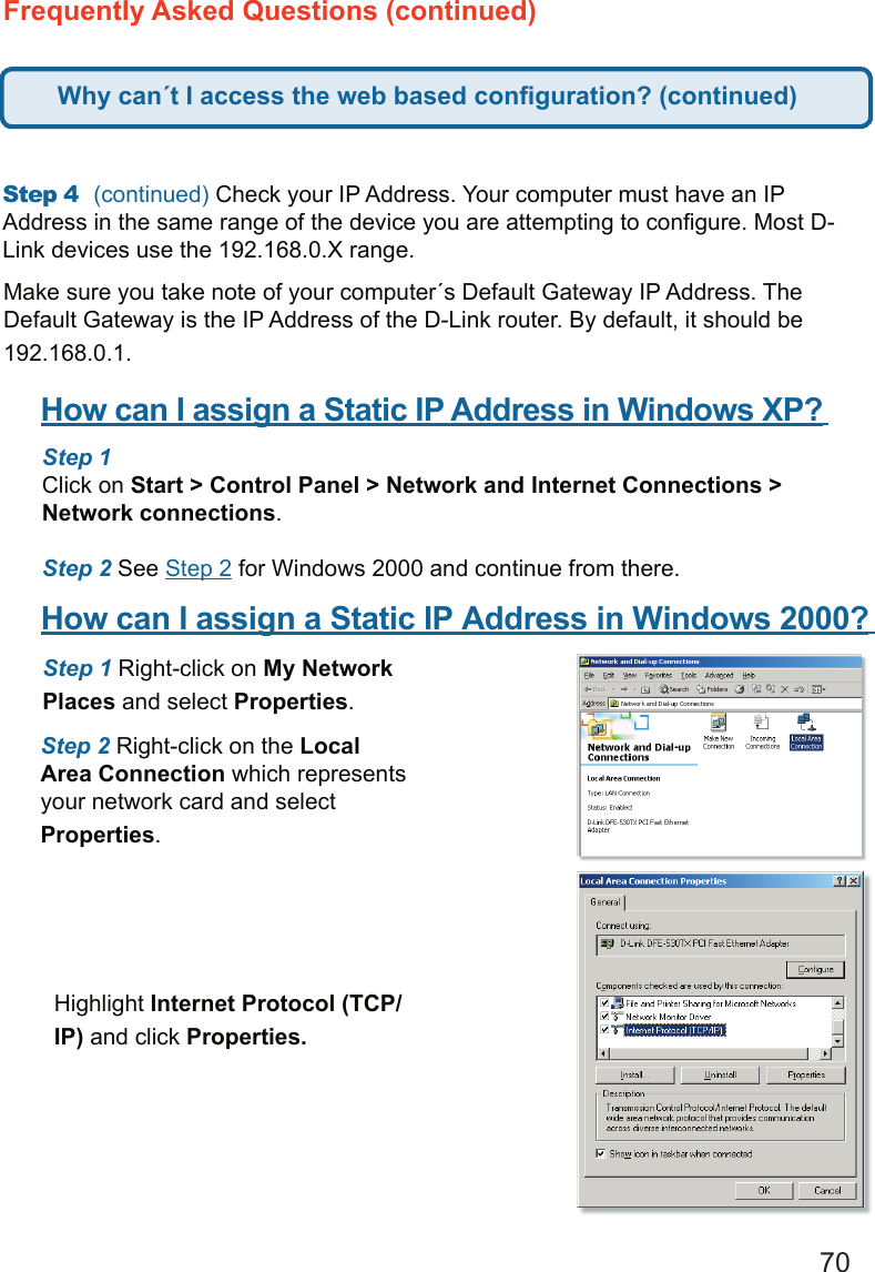 70Frequently Asked Questions (continued)Step 4  (continued) Check your IP Address. Your computer must have an IP Address in the same range of the device you are attempting to conﬁgure. Most D-Link devices use the 192.168.0.X range.  Make sure you take note of your computer´s Default Gateway IP Address. The Default Gateway is the IP Address of the D-Link router. By default, it should be 192.168.0.1.   How can I assign a Static IP Address in Windows XP?      Step 1  Click on Start &gt; Control Panel &gt; Network and Internet Connections &gt; Network connections.   Step 2 See Step 2 for Windows 2000 and continue from there.How can I assign a Static IP Address in Windows 2000?      Step 1 Right-click on My Network Places and select Properties.   Step 2 Right-click on the Local Area Connection which represents your network card and select Properties.   Highlight Internet Protocol (TCP/IP) and click Properties.Why can´t I access the web based conﬁguration? (continued)