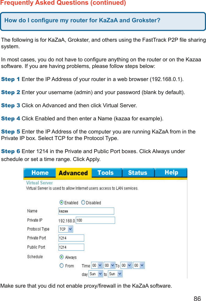 86Frequently Asked Questions (continued)How do I conﬁgure my router for KaZaA and Grokster?The following is for KaZaA, Grokster, and others using the FastTrack P2P ﬁle sharing system.   In most cases, you do not have to conﬁgure anything on the router or on the Kazaa software. If you are having problems, please follow steps below:   Step 1 Enter the IP Address of your router in a web browser (192.168.0.1).   Step 2 Enter your username (admin) and your password (blank by default).   Step 3 Click on Advanced and then click Virtual Server.   Step 4 Click Enabled and then enter a Name (kazaa for example).   Step 5 Enter the IP Address of the computer you are running KaZaA from in the Private IP box. Select TCP for the Protocol Type.   Step 6 Enter 1214 in the Private and Public Port boxes. Click Always under schedule or set a time range. Click Apply. Make sure that you did not enable proxy/ﬁrewall in the KaZaA software.   