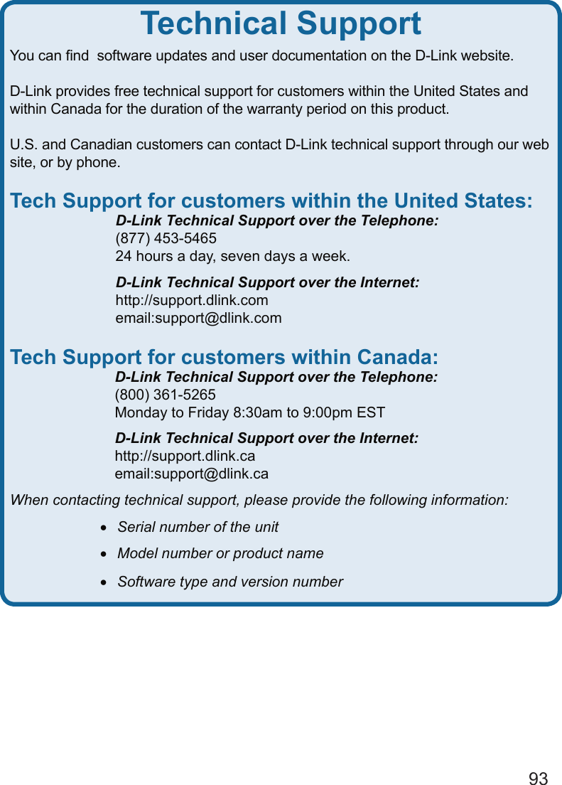 93You can ﬁnd  software updates and user documentation on the D-Link website.D-Link provides free technical support for customers within the United States and within Canada for the duration of the warranty period on this product.  U.S. and Canadian customers can contact D-Link technical support through our web site, or by phone.  Tech Support for customers within the United States:  D-Link Technical Support over the Telephone:  (877) 453-5465  24 hours a day, seven days a week.  D-Link Technical Support over the Internet:  http://support.dlink.com  email:support@dlink.comTech Support for customers within Canada:  D-Link Technical Support over the Telephone:  (800) 361-5265  Monday to Friday 8:30am to 9:00pm EST  D-Link Technical Support over the Internet:  http://support.dlink.ca  email:support@dlink.caWhen contacting technical support, please provide the following information: •   Serial number of the unit •   Model number or product name •   Software type and version numberTechnical Support
