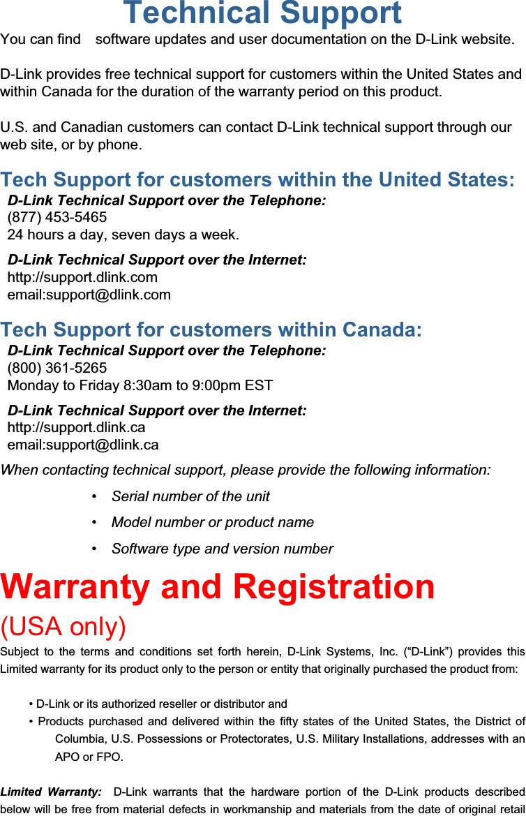 Technical SupportYou can ﬁnd    software updates and user documentation on the D-Link website. D-Link provides free technical support for customers within the United States and within Canada for the duration of the warranty period on this product.     U.S. and Canadian customers can contact D-Link technical support through our web site, or by phone.     Tech Support for customers within the United States:  D-Link Technical Support over the Telephone: (877) 453-5465   24 hours a day, seven days a week.   D-Link Technical Support over the Internet: http://support.dlink.com  email:support@dlink.com Tech Support for customers within Canada:  D-Link Technical Support over the Telephone: (800) 361-5265   Monday to Friday 8:30am to 9:00pm EST   D-Link Technical Support over the Internet: http://support.dlink.ca  email:support@dlink.ca When contacting technical support, please provide the following information: •   Serial number of the unit •   Model number or product name •   Software type and version numberWarranty and Registration (USA only) Subject to the terms and conditions set forth herein, D-Link Systems, Inc. (“D-Link”) provides this Limited warranty for its product only to the person or entity that originally purchased the product from: • D-Link or its authorized reseller or distributor and • Products purchased and delivered within the ﬁfty states of the United States, the District of Columbia, U.S. Possessions or Protectorates, U.S. Military Installations, addresses with an APO or FPO.   Limited Warranty: D-Link warrants that the hardware portion of the D-Link products described below will be free from material defects in workmanship and materials from the date of original retail 