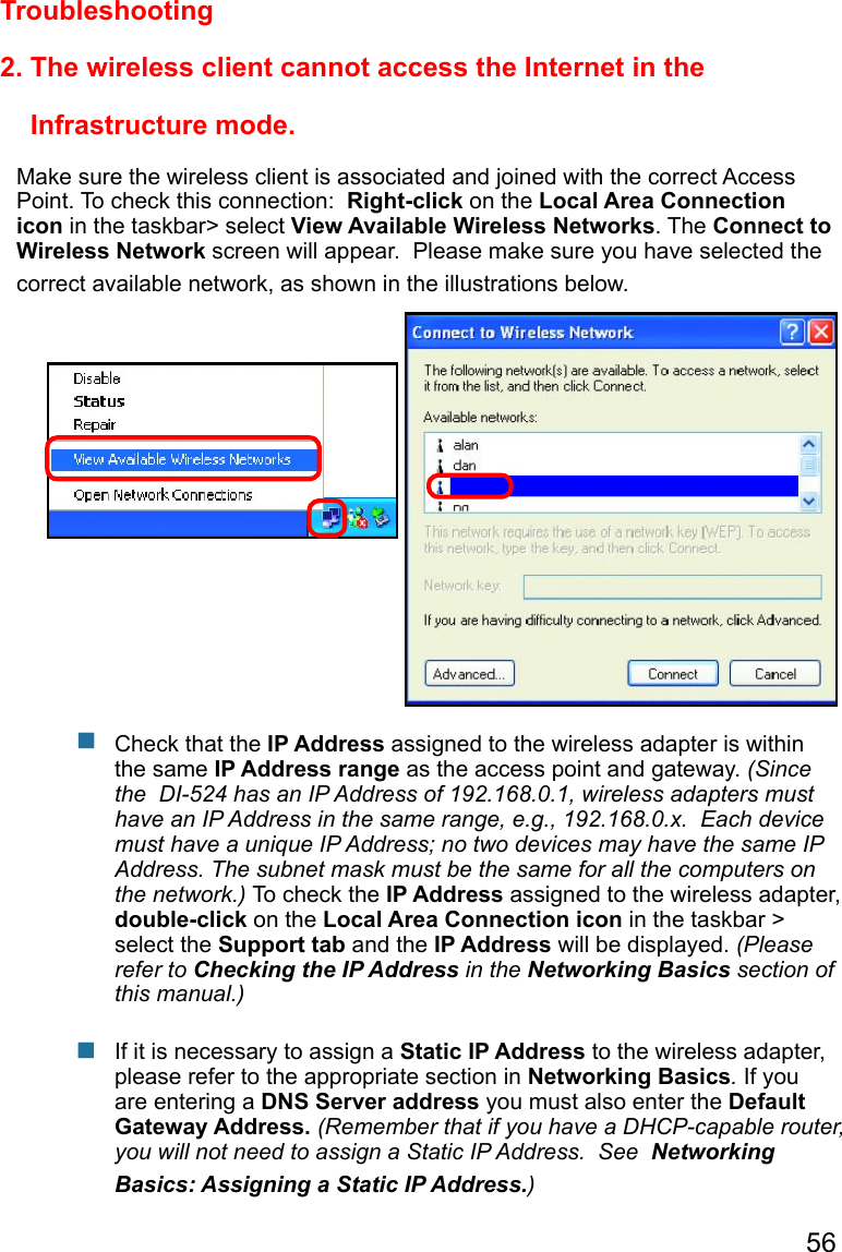 56 2. The wireless client cannot access the Internet in the                           Infrastructure mode.Make sure the wireless client is associated and joined with the correct Access Point. To check this connection:  Right-click on the Local Area Connection icon in the taskbar&gt; select View Available Wireless Networks. The Connect to Wireless Network screen will appear.  Please make sure you have selected the correct available network, as shown in the illustrations below.TroubleshootingCheck that the IP Address assigned to the wireless adapter is within the same IP Address range as the access point and gateway. (Since the  DI-524 has an IP Address of 192.168.0.1, wireless adapters must have an IP Address in the same range, e.g., 192.168.0.x.  Each device must have a unique IP Address; no two devices may have the same IP Address. The subnet mask must be the same for all the computers on the network.) To check the IP Address assigned to the wireless adapter, double-click on the Local Area Connection icon in the taskbar &gt; select the Support tab and the IP Address will be displayed. (Please refer to Checking the IP Address in the Networking Basics section of this manual.)If it is necessary to assign a Static IP Address to the wireless adapter, please refer to the appropriate section in Networking Basics. If you are entering a DNS Server address you must also enter the Default Gateway Address. (Remember that if you have a DHCP-capable router, you will not need to assign a Static IP Address.  See  Networking Basics: Assigning a Static IP Address.)      