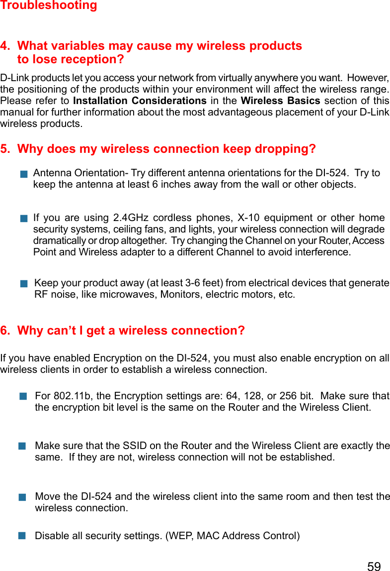59Troubleshooting4.  What variables may cause my wireless products      to lose reception?D-Link products let you access your network from virtually anywhere you want.  However, the positioning of the products within your environment will affect the wireless range.  Please refer to Installation Considerations in the Wireless Basics section of this manual for further information about the most advantageous placement of your D-Link wireless products.5.  Why does my wireless connection keep dropping?6.  Why can’t I get a wireless connection?If you have enabled Encryption on the DI-524, you must also enable encryption on all wireless clients in order to establish a wireless connection.Make sure that the SSID on the Router and the Wireless Client are exactly the same.  If they are not, wireless connection will not be established. For 802.11b, the Encryption settings are: 64, 128, or 256 bit.  Make sure that the encryption bit level is the same on the Router and the Wireless Client.      Move the DI-524 and the wireless client into the same room and then test the wireless connection.  Disable all security settings. (WEP, MAC Address Control) Antenna Orientation- Try different antenna orientations for the DI-524.  Try to keep the antenna at least 6 inches away from the wall or other objects.   If  you  are  using  2.4GHz  cordless  phones,  X-10  equipment  or  other  home security systems, ceiling fans, and lights, your wireless connection will degrade dramatically or drop altogether.  Try changing the Channel on your Router, Access Point and Wireless adapter to a different Channel to avoid interference.   Keep your product away (at least 3-6 feet) from electrical devices that generate RF noise, like microwaves, Monitors, electric motors, etc.   