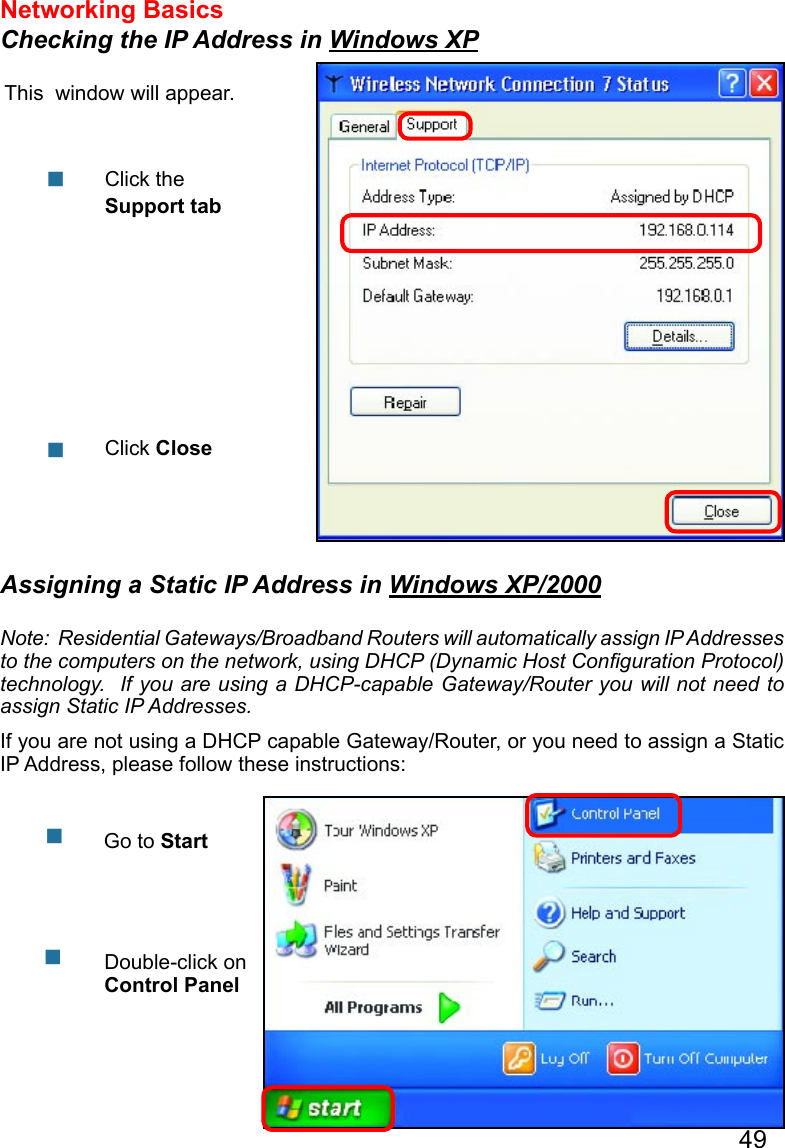 49Networking Basics Checking the IP Address in Windows XPThis  window will appear.Click the Support tabClick Close  Assigning a Static IP Address in Windows XP/2000Note:  Residential Gateways/Broadband Routers will automatically assign IP Addresses to the computers on the network, using DHCP (Dynamic Host Conﬁguration Protocol) technology.  If you are using a DHCP-capable Gateway/Router you will not need to assign Static IP Addresses.If you are not using a DHCP capable Gateway/Router, or you need to assign a Static IP Address, please follow these instructions:      Go to StartDouble-click on Control Panel