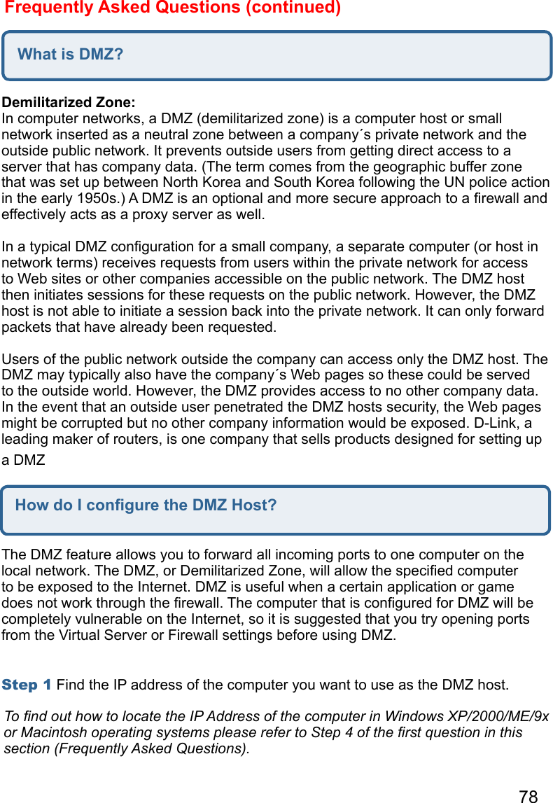 78Frequently Asked Questions (continued)What is DMZ?Demilitarized Zone:  In computer networks, a DMZ (demilitarized zone) is a computer host or small network inserted as a neutral zone between a company´s private network and the outside public network. It prevents outside users from getting direct access to a server that has company data. (The term comes from the geographic buffer zone that was set up between North Korea and South Korea following the UN police action in the early 1950s.) A DMZ is an optional and more secure approach to a ﬁrewall and effectively acts as a proxy server as well.   In a typical DMZ conﬁguration for a small company, a separate computer (or host in network terms) receives requests from users within the private network for access to Web sites or other companies accessible on the public network. The DMZ host then initiates sessions for these requests on the public network. However, the DMZ host is not able to initiate a session back into the private network. It can only forward packets that have already been requested.   Users of the public network outside the company can access only the DMZ host. The DMZ may typically also have the company´s Web pages so these could be served to the outside world. However, the DMZ provides access to no other company data. In the event that an outside user penetrated the DMZ hosts security, the Web pages might be corrupted but no other company information would be exposed. D-Link, a leading maker of routers, is one company that sells products designed for setting up a DMZHow do I conﬁgure the DMZ Host?The DMZ feature allows you to forward all incoming ports to one computer on the local network. The DMZ, or Demilitarized Zone, will allow the speciﬁed computer to be exposed to the Internet. DMZ is useful when a certain application or game does not work through the ﬁrewall. The computer that is conﬁgured for DMZ will be completely vulnerable on the Internet, so it is suggested that you try opening ports from the Virtual Server or Firewall settings before using DMZ.   Step 1 Find the IP address of the computer you want to use as the DMZ host.   To ﬁnd out how to locate the IP Address of the computer in Windows XP/2000/ME/9x or Macintosh operating systems please refer to Step 4 of the ﬁrst question in this section (Frequently Asked Questions).