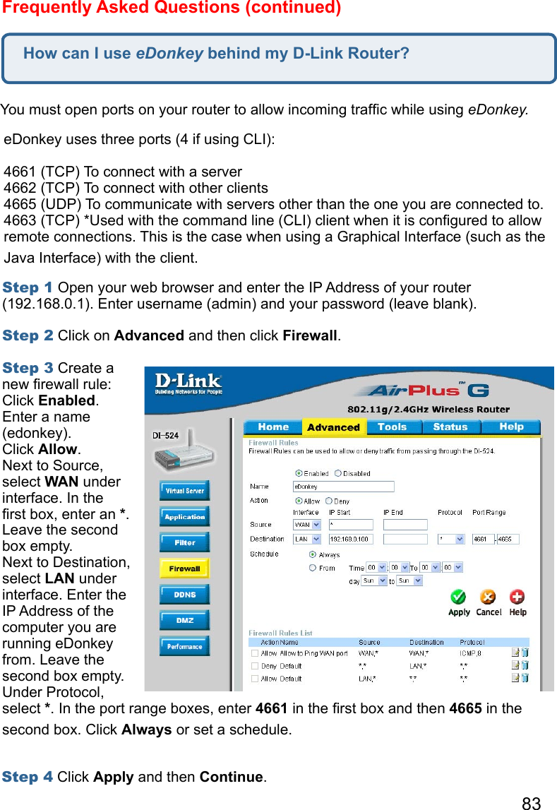 83How can I use eDonkey behind my D-Link Router?Frequently Asked Questions (continued)You must open ports on your router to allow incoming trafﬁc while using eDonkey.   eDonkey uses three ports (4 if using CLI): 4661 (TCP) To connect with a server 4662 (TCP) To connect with other clients 4665 (UDP) To communicate with servers other than the one you are connected to. 4663 (TCP) *Used with the command line (CLI) client when it is conﬁgured to allow remote connections. This is the case when using a Graphical Interface (such as the Java Interface) with the client.   Step 1 Open your web browser and enter the IP Address of your router (192.168.0.1). Enter username (admin) and your password (leave blank).   Step 2 Click on Advanced and then click Firewall.   Step 3 Create a new ﬁrewall rule: Click Enabled. Enter a name (edonkey). Click Allow. Next to Source, select WAN under interface. In the ﬁrst box, enter an *. Leave the second box empty. Next to Destination, select LAN under interface. Enter the IP Address of the computer you are running eDonkey from. Leave the second box empty. Under Protocol, select *. In the port range boxes, enter 4661 in the ﬁrst box and then 4665 in the second box. Click Always or set a schedule. Step 4 Click Apply and then Continue.  
