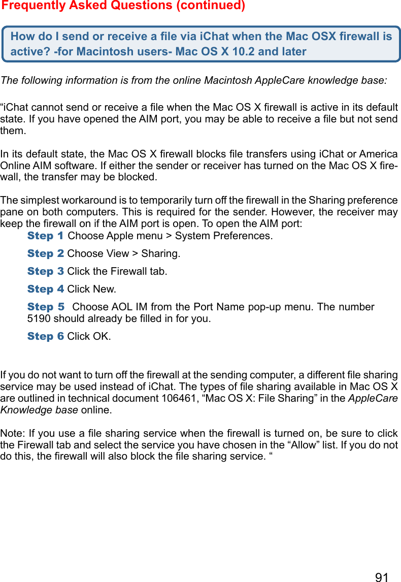 91Frequently Asked Questions (continued)How do I send or receive a ﬁle via iChat when the Mac OSX ﬁrewall is active? -for Macintosh users- Mac OS X 10.2 and later“iChat cannot send or receive a ﬁle when the Mac OS X ﬁrewall is active in its default state. If you have opened the AIM port, you may be able to receive a ﬁle but not send them. In its default state, the Mac OS X ﬁrewall blocks ﬁle transfers using iChat or America Online AIM software. If either the sender or receiver has turned on the Mac OS X ﬁre-wall, the transfer may be blocked. The simplest workaround is to temporarily turn off the ﬁrewall in the Sharing preference pane on both computers. This is required for the sender. However, the receiver may keep the ﬁrewall on if the AIM port is open. To open the AIM port:If you do not want to turn off the ﬁrewall at the sending computer, a different ﬁle sharing service may be used instead of iChat. The types of ﬁle sharing available in Mac OS X are outlined in technical document 106461, “Mac OS X: File Sharing” in the AppleCare Knowledge base online.Note: If you use a ﬁle sharing service when the ﬁrewall is turned on, be sure to click the Firewall tab and select the service you have chosen in the “Allow” list. If you do not do this, the ﬁrewall will also block the ﬁle sharing service. “The following information is from the online Macintosh AppleCare knowledge base:Step 1 Choose Apple menu &gt; System Preferences.Step 2 Choose View &gt; Sharing.Step 3 Click the Firewall tab.Step 4 Click New.Step 5  Choose AOL IM from the Port Name pop-up menu. The number 5190 should already be ﬁlled in for you.Step 6 Click OK.